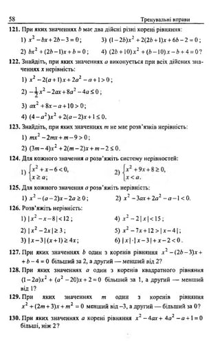 58 Тренувальні вправи
121. При яких значеннях Ь має два дійсні різні корені рівняння:
2) Ьх2 + (26-1)х + 6 = 0; 4) (2г> + 10)х2 + (6 -1 0 )х -/> + 4 = 0?
122. Знайдіть, при яких значеннях а виконується при всіх дійсних зна­
ченнях х нерівність:
1) х2 —2(а +  ) х + 2 а 2 - я + 1> 0 ;
2) - І * 2 -2ш г + 8о2 - 4 а < 0 ;
3) ах2 + 8х - я + 1 0 > 0 ;
4) ( 4 - а 2)х 2 + 2(а —2)х+1 < 0.
123. Знайдіть, при яких значеннях т не має розв’язків нерівність:
1) тх2 ~ 2 т х + т - 9 > 0;
2) (Зт - 4)х2 + 2(т - 2)х + т - 2 < 0.
124. Для кожного значення а розв’яжіть систему нерівностей:
+ Ь - 4 = 0 більший за 2, а другий — менший від 2?
128. При яких значеннях а один з коренів квадратного рівняння
(1 —2 <яг)л:2 + (а 2 - 20)д: + 2 = 0 більший за 1, а другий — менший
від 1?
129. При яких значеннях т один з коренів рівняння
1) X і - Ь х + 2 6 -3 = 0; 3) (1—2Ь)х2 + 2(2Ь +1)* + 6 6 - 2 = 0;
125. Для кожного значення а розв’яжіть нерівність:
1) х 2 - ( а - 2 ) х - 2 а > 0 ; 2) х 2 ~3ах + 2а2 - а - 1< 0 .
126. Розв’яжіть нерівність:
1) х 2 —де—8 1< 12 ;
2) Іх2 —2х І> 3;
3) Ілг—3 1(* + 1)> 4х;
4) х2 —2 1х І< 15 ;
5) х 2 - 7 х + 1 2 > |х - 4 |;
6) |х |- |х - 3 | + х - 2 < 0 .
127. При яких значеннях Ь один з коренів рівняння х 2 ~{2Ь-Ъ)х +
х 2 + (2т + 3)х + т 2 = 0 менший від -3, а другий — більший за 0 ?
130. При яких значеннях а корені рівняння х2 -4 а х + 4 а 2 - а + 1= 0
більші, ніж 2 ?
 