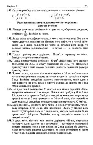 Варіант 2 63
150. Скільки розв’язків залежно від значення а має система рівнянь:
Розв’язування задач за допомогою систем рівнянь
другого степеня
151. Різниця двох чисел дорівнює 6 , а сума чисел, обернених до даних,
152. Якщо деяке двоцифрове число, у якого число одиниць більше за
число десятків, поділити на різницю його цифр, то в частці одер­
жимо 12, а якщо поділити це число на добуток його цифр, то
неповна частка дорівнюватиме 1, а остача — 16. Знайдіть дане
число.
153. Площа прямокутника дорівнює 120 см2, а периметр — 46 см.
Знайдіть сторони прямокутника.
154. Площа прямокутника дорівнює 180 см2. Якщо одну його сторону
збільшити на 2 см, а другу зменшити на 3 см, то отримаємо
прямокутник з тією самою площею. Знайдіть початкові розміри
прямокутника.
155. З двох селищ, відстань між якими дорівнює 50 км, виїхали одно­
часно назустріч один одному два велосипедисти і зустрілися через
2 год. Знайдіть швидкість кожного велосипедиста, якщо один з
них витратив на весь шлях з одного селища до іншого на 1 год
40 хв менше, ніж другий.
156. Від пристані А до пристані В, відстань між якими дорівнює 90 км,
вирушили одночасно два катери. Один з них прибув у В на 1 год
15 хв раніше за другого. Знайдіть швидкість кожного катера, якщо
другий катер за 3 год проходить на 30 км більше, ніж перший за
одну годину, і швидкість кожного катера не перевищує 30 км/год.
157. Щоб пройти 60 км проти течії річки і 54 км в стоячій воді, тепло­
ходу потрібно 4 год 30 хв. Для подолання 162 км у стоячій воді
теплоходу потрібно часу на 3 год більше, ніж для подолання 72 км
проти течії цієї річки. Знайдіть власну швидкість теплохода і
швидкість течії.
158.3 двох міст, відстань між якими дорівнює 480 км, вирушили
назустріч один одному два автомобілі і зустрілися посередині
дороги, причому один з них виїхав на 2 год раніше від другого.
Якби автомобілі виїхали одночасно, то вони зустрілися б через
4 год 48 хв. Знайдіть швидкість кожного автомобіля.
дорівнює . Знайдіть ці числа.
 