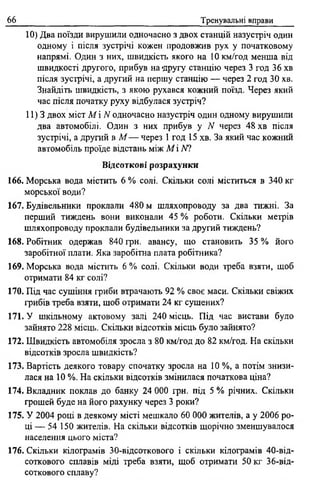 66 Тренувальні вправи
10) Два поїзди вирушили одночасно з двох станцій назустріч один
одному і після зустрічі кожен продовжив рух у початковому
напрямі. Один з них, швидкість якого на 10 км/год менша від
швидкості другого, прибув на -другу станцію через 3 год 36 хв
після зустрічі, а другий на першу станцію — через 2 год 30 хв.
Знайдіть швидкість, з якою рухався кожний поїзд. Через який
час після початку руху відбулася зустріч?
11)3 двох міст М і N одночасно назустріч один одному вирушили
два автомобілі. Один з них прибув у N через 48 хв після
зустрічі, а другий в М — через 1 год 15 хв. За який час кожний
автомобіль проїде відстань між M i N l
Відсоткові розрахунки
166. Морська вода містить 6 % солі. Скільки солі міститься в 340 кг
морської води?
167. Будівельники проклали 480 м шляхопроводу за два тижні. За
перший тиждень вони виконали 45 % роботи. Скільки метрів
шляхопроводу проклали будівельники за другий тиждень?
168. Робітник одержав 840 грн. авансу, що становить 35 % його
заробітної плати. Яка заробітна плата робітника?
169. Морська вода містить 6 % солі. Скільки води треба взяти, щоб
отримати 84 кг солі?
170. Під час сушіння гриби втрачають 92 % своє маси. Скільки свіжих
грибів треба взяти, шоб отримати 24 кг сушених?
171. У шкільному актовому залі 240 місць. Під час вистави було
зайнято 228 місць. Скільки відсотків місць було зайнято?
172. Швидкість автомобіля зросла з 80 км/год до 82 км/год. На скільки
відсотків зросла швидкість?
173. Вартість деякого товару спочатку зросла на 10 %, а потім знизи­
лася на 10 %. На скільки відсотків змінилася початкова ціна?
174. Вкладник поклав до банку 24 000 грн. під 5 % річних. Скільки
грошей буде на його рахунку через 3 роки?
175. У 2004 році в деякому місті мешкало 60 000 жителів, а у 2006 ро­
ці — 54 150 жителів. На скільки відсотків щорічно зменшувалося
населення цього міста?
176. Скільки кілограмів 30-відсоткового і скільки кілограмів 40-від-
соткового сплавів міді треба взяти, щоб отримати 50 кг 36-від-
соткового сплаву?
 