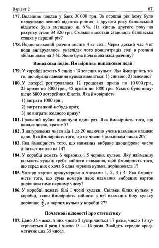 Варіант 2 67
177. Вкладник поклав у банк ЗО 000 грн. За перший рік йому було
нараховано певний відсоток річних, а другого року банківський
відсоток було зменшено на 6 %. На кінець другого року на
рахунку стало 34 320 грн. Скільки відсотків становила банківська
ставка у перший рік?
178. Водно-сольовий розчин містив 4 кг солі. Через деякий час 4 кг
води випарувалось, унаслідок чого концентрація солі в розчині
збільшилася на 5 %. Якою була початкова маса розчину?
Випадкова подія. Ймовірність випадкової події
179. У коробці лежать 9 синіх і 18 зелених кульок. Яка ймовірність то­
го, що обрана навмання кулька виявиться: 1) синьою; 2) зеленою?
180. У лотереї розігрувалося 12 грошових призів по 10 000 грн.,
25 призів по 5000 грн., 45 призів по 1000 грн. Усього було випу­
щено 6000 лотерейних білетів. Яка ймовірність:
1) виграти 1000 грн.;
2) виграти який-небудь приз;
3) не виграти жодного призу?
181. Гральний кубик підкинули один раз. Яка ймовірність того, що
випаде число, кратне З?
182.3 натуральних чисел від 1 до 20 включно учень навмання називає
одне. Яка ймовірність того, що це число є дільником числа 20?
183. Яка ймовірність того, що навмання вибране двоцифрове число
ділиться націло на 14?
184. У коробці лежать 6 червоних і 5 чорних кульок. Яку найменшу
кількість кульок треба вийняти навмання, щоб ймовірність того,
що серед них є хоча б одна червона кулька, дорівнювала 1?
185. Чотири картки пронумеровано числами 1, 2, 3 і 4. Яка ймовір­
ність того, що сума номерів двох навмання вибраних карток
дорівнюватиме парному числу?
186. У коробці лежать білі і чорні кульки. Скільки білих кульок у
коробці, якщо ймовірність вийняти з неї навмання білу кульку
у
дорівнює у , а чорних кульок у коробці 27?
Початкові відомості про статистику
187. Дано 35 чисел, з них число 8 зустрічається 17 разів, число 13 зу­
стрічається 4 рази і число 18 — 14 разів. Знайдіть середнє ариф­
метичне цих 35 чисел.
 