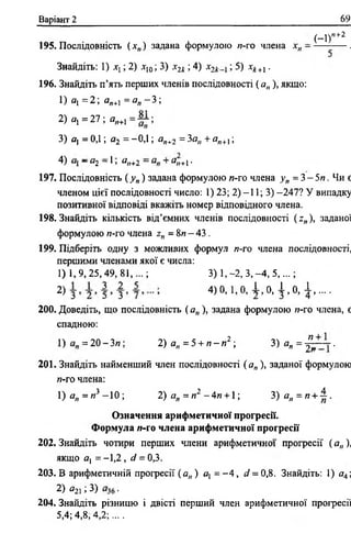 Варіант 2 69
( - 1)п+2
195. Послідовність ( хп) задана формулою и-го члена х„ —— .
Знайдіть: 1) хх; 2) хІ0; 3) х2к ; 4) х2 к ; 5) х*+ і.
196. Знайдіть п’ять перших членів послідовності ( а„ ), якщо:
1) а, =2 а„+]= а „ - 3;
2) <?! = 27 ; аи+1 = ~ ;
3) а, = ОД ; а2 = -ОД ; а„+2 = 3а„ + яп+1;
4) —«2 —1' @п+2 ~ ^н+1 *
197. Послідовність ( _у„) задана формулою я-го члена >>„ = 3 - 5 я . Чи є
членом цієї послідовності число: 1) 23; 2) -11; 3) -247? У випадку
позитивної відповіді вкажіть номер відповідного члена.
198. Знайдіть кількість від’ємних членів послідовності ( г„ ), заданої
формулою я-го члена гп = 8я —43 .
199. Підберіть одну з можливих формул я-го члена послідовності,
першими членами якої є числа:
1) 1 ,9 ,2 5 ,4 9 ,8 1 ,.-; 3) 1,-2, 3 ,-4 , 5 ,...;
2) 4)0, 1,0, 1 ,0 , 1 ,0 , 1 , . . . .
200. Доведіть, що послідовність ( а„ ), задана формулою и-го члена, є
спадною:
1) = 2 0 - 3/7; 2) а„ = 5 + я - я 2 ; 3 ) а „ = ^ ~ .
201. Знайдіть найменший член послідовності ( ап), заданої формулою
я-го члена:
1) ап = и 3 -1 0 ; 2) а„ = я2 - 4 я + 1; 3) а „ = я + 1 .
Означення арифметичної прогресії.
Формула »-го члена арифметичної прогресії
202. Знайдіть чотири перших члени арифметичної прогресії ( а„ ),
якщо ах = -1,2 , й?= 0,3.
203. В арифметичній прогресії ( а„ ) ах = - 4 , сі = 0,8. Знайдіть: 1) а4;
2) #2і ; 3) .
204. Знайдіть різницю і двісті перший член арифметичної прогресії
5,4; 4,8, 4 ,2 ;....
 
