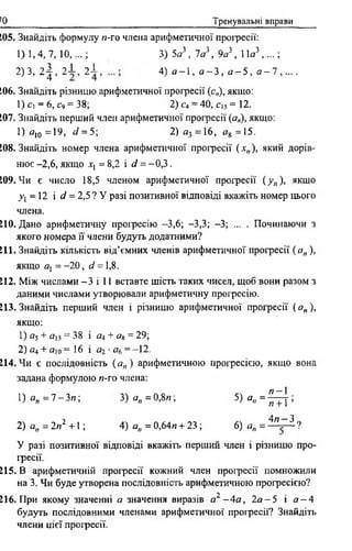 70 Тренувальні вправи
205. Знайдіть формулу н-го члена арифметичної прогресії:
1)1,4, 7, 10,...; 3) 5о3, 7о3, 9я3, 11о3,...;
2)3, 2 | , 2 ± , 2 І , 4) о - l , о ~ 3 , о - 5 , а - 1 , . . . .
206. Знайдіть різницю арифметичної прогресії (с„), якщо:
1) С] = 6 , с9 = 38; 2) С4 = 40, cis = 12.
207. Знайдіть перший член арифметичної прогресії (о„), якщо:
1) о10 =19, d = 5; 2 ) о 3 =16, д8 =15.
208. Знайдіть номер члена арифметичної прогресії ( х„), який дорів­
нює - 2 ,6, якщо х: = 8,2 і d = -0 ,3 .
209. Чи є число 18,5 членом арифметичної прогресії (у„), якщо
у і —12 і d = 2,5 ? У разі позитивної відповіді вкажіть номер цього
члена.
210. Дано арифметичну прогресію —3,6; -3,3; -3; ... . Починаючи з
якого номера її члени будуть додатними?
211. Знайдіть кількість від’ємних членів арифметичної прогресії ( а„ ),
якщо Я] = - 2 0 , d = 1,8 .
212. Між числами - 3 і 11 вставте шість таких чисел, щоб вони разом з
даними числами утворювали арифметичну прогресію.
213. Знайдіть перший член і різницю арифметичної прогресії ( ап ),
якщо:
1) а} + оіз = 38 і о4 + «в = 29;
2) д4 + аі о= 16 і от-о6 = - 12.
214. Чи є послідовність ( а„ ) арифметичною прогресією, якщо вона
задана формулою и-го члена:
! ) о п = 7 - З и ; 3) а„ = 0,8и; 5 ) о „ = ^ | ;
2)о„ = 2п2 +1; 4) а„ = 0,64п + 23; 6) оп = ^”і-~^ ?
У разі позитивної відповіді вкажіть перший член і різницю про-
іресії.
215. В арифметичній прогресії кожний член прогресії помножили
на 3. Чи буде утворена послідовність арифметичною прогресією?
, 2
216. ГІри якому значенні о значення виразів а*'-4а, 2 а - 5 і о - 4
будуть послідовними членами арифметичної прогресії? Знайдіть
члени цієї прогресії.
 