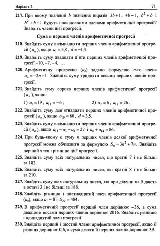 Варіант 2 71
217. При якому значенні Ь значення виразів 36 + 1, 4 6 - 1 , Ь2 +Ь і
Ь2 +Ь +1 будуть послідовними членами арифметичної прогресії?
Знайдіть члени цієї прогресії.
Сума п перших членів арифметичної прогресії
218. Знайдіть суму вісімнадцяти перших членів арифметичної прогре­
сії ( а„ ), якщо А] = 3,8, сі = -1,4.
219. Знайдіть суму двадцяти п’яти перших членів арифметичної про­
ф е с ії-1 0 ,-7 ,-4 , ....
220. Арифметичну професію (а„) задано формулою и-го члена
а„ = -2п +1. Знайдіть суму тридцяти восьми перших членів про­
гресії.
221. Знайдіть суму сорока перших членів арифметичної професії
(я„), якщо:
1) -1 9 , Я]] = —6 ; 2) а~і - 6 , аХі = 2 6 .
222. Знайдіть суму дев’ятнадцяти перших членів арифметичної про­
ф есії ( а„ ), якщо я19 = 60, сі = 3,5.
223. Знайдіть суму вісімнадцяти перших членів арифметичної профе­
с ії^ ,,),я к щ о аи -йг3 - я 8 =27 і о6 + о14=В6 .
224. При будь-якому я суму п перших членів деякої арифметичної
професії можна обчислити за формулою 51,, = Зп2 + 1п. Знайдіть
перший член і різницю цієї професії.
225. Знайдіть суму всіх натуральних чисел, що кратні 7 і не більші
за 182.
226. Знайдіть суму всіх натуральних чисел, які кратні 8 і не більші
за 210.
227. Знайдіть суму всіх натуральних чисел, які при діленні на 5 дають
в остачі 3 і не більші за 188.
228. Знайдіть різницю і шістнадцятий член арифметичної професії
(йг„), якщо а = 8 і ^22 = 484.
229. В арифметичній професії перший член дорівнює -36, а сума
двадцяти восьми перших членів дорівнює 2016. Знайдіть різницю
і одинадцятий член професії.
230. Знайдіть перший і шостий члени арифметичної професії, якщо її
різниця дорівнює 0,6, а сума десяти її перших членів дорівнює 39.
 