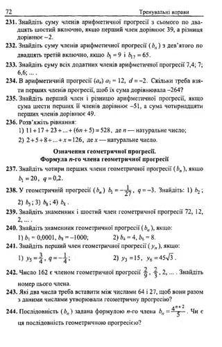 72 Тренувальні вправи
231. Знайдіть суму членів арифметичної прогресії з сьомого по два­
дцять шостий включно, якщо перший член дорівнює 39, а різниця
дорівнює - 2 .
232. Знайдіть суму членів арифметичної прогресії (Ь„) з дев’ятого по
двадцять третій включно, якщо 6, = 9 і 6,7 =65.
233. Знайдіть суму всіх додатних членів арифметичної прогресії 7,4; 7;
6,6;....
234. В арифметичній прогресії (а„) я, = 12, сі = -2. Скільки треба взя­
ти перших членів прогресії, щоб їх сума дорівнювала -264?
235. Знайдіть перший член і різницю арифметичної прогресії, якщо
сума шести перших її членів дорівнює -51, а сума чотирнадцяти
перших членів дорівнює 49.
236. Розв’яжіть рівняння:
1) 11 + 17 + 23 + ... + (6и + 5) = 528, де я — натуральне число;
2) 2 + 5 + 8 + ... + * = 126, де* — натуральне число.
Означення геометричної прогресії.
Формула л-го члена геометричної прогресії
237. Знайдіть чотири перших члени геометричної прогресії ( Ь„ ), якщо
6] = 2 0 , 9 = 0,2 .
238. У геометричній прогресії (Ьп) 6, = _ 2 у> 9 = -3. Знайдіть: 1) Ь2 ;
2)Ь5-,3)Ь&-,4)Ьк .
239. Знайдіть знаменник і шостий член геометричної прогресії 72, 12,
2 ,....
240. Знайдіть знаменник геометричної прогресії ( Ь„ ), якщо:
1)6, = 0,0001, Ьц = -1000; 2) = 4, Ь6= 8.
241. Знайдіть перший член геометричної прогресії ( у п), якщо:
= 2) уз =15, у 6 =45л/з .
242. Число 162 є членом геометричної прогресії 4^,2,... . Знайдіть
номер цього члена.
243. Які два числа треба вставити між числами 64 і 27, щоб вони разом
з даними числами утворювали геометричну прогресію?
лП + 2
244. Послідовність ( Ь„ ) задана формулою и-го члена Ьп = — . Чи є
ця послідовність геометричною прогресією?
 