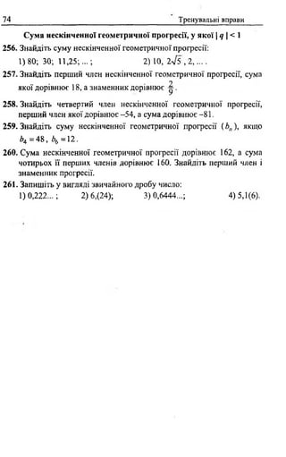 74 Тренувальні вправи
Сума нескінченної геометричної прогресії, у якої Іq  < 1
256. Знайдіть суму нескінченної геометричної прогресії:
1)80; 30; 11,25;...; 2 ) 1 0 , 2 ^ 5 , 2 , . . . .
257. Знайдіть перший член нескінченної геометричної прогресії, сума
о
якої дорівнює 18, а знаменник дорівнює ^ .
258. Знайдіть четвертий член нескінченної геометричної прогресії,
перший член якої дорівнює -54, а сума дорівнює -81.
259. Знайдіть суму нескінченної геометричної прогресії ( Ьп), якщо
ЬА = 48, Z>6 =12.
260. Сума нескінченної геометричної прогресії дорівнює 162, а сума
чотирьох її перших членів дорівнює 160. Знайдіть перший член і
знаменник прогресії.
261. Запишіть у вигляді звичайного дробу число:
1)0,222...; 2) 6,(24); 3)0,6444...; 4) 5,1(6).
 