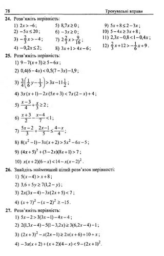 78 Тренувальні вправи
24. Розв’яжіть нерівність:
1) 2* > - 6 ; 5) 8,7* > 0 ;
2) - 5 * <20; 6) - 3* > 0;
3 ) - | * > - 4 ; 7 ) 2 | * > - ^ ;
9) 5* + 8 < 2 - 3 *;
10) 5 - 4 * > 3 * + 8;
11) 2 , 3 * - 0 ,8 < 1 -0 ,4 * ;
12) | * + 1 2 > ~ і * + 9.
4) — 0,2* < 2; 8) 3* +1 > 4 * - 6;
25. Розв’яжіть нерівність:
1) 9 — 7 (* + 3) > 5 — 6 * ;
2) 0 ,4 (6 -4 * ) < 0 ,5 (7 -3 * )-1 ,9 ;
4^6 У  ) >ЗХ 11 2 ’
4) 3*(* + 1 ) - 2 * (5 * + 3) < 7*(2 - * ) + 4;
5 * - 2 2*~1 . 4 - *7)
8) 8(*2 -1) - Зх(х + 2) > 5*2 - 6* - 5;
9) (4* + 5)2 + (3 - 2*)(8* +1) > 7 ;
10) *(* + 2 )(6 -х ) < 1 4 -* (* -2 )2 .
26. Знайдіть найменший цілий розв’язок нерівності:
1) 5 (* -4 )> * + 8 ;
2) 3,6 + 5у >7(1,2- у ) ;
3) 2*(3*—4) —3*(2* + 5) < 7 ;
4) (* + 7) 2 - (* - 2)2 > -1 5 .
27. Розв’яжіть нерівність:
1) 5 * - 2 > 3 ( 3 * - 1 ) - 4 * - 4 ;
2) 2(1,3* - 4) - 5(1 - 3,2*) > 3(6,2* - 4) -1 ;
3) (2* + З)2 - *(2* -1) > 2х(х + 6) + 1 0 + * ;
4) - 3*(* + 2) + (* + 2)(4 - *) < 9 - (2* + 1)2.
 
