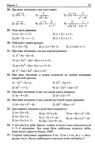 Варіант З 79
28. При яких значеннях х має зміст вираз:
2) уіі- 4 х ; 4 ) 7 ^ 3 + - ^ - ;
х - 1
1) л/5І^З ; 3)
29. Розв’яжіть рівняння:
1) | х - 4 | + л' = 3;
2) 14лг —3 1—х ==—1 ;
3) | д г+ 2 | - * = 3;
4) [х —5 1-ьл- = 7.
ЗО. Побудуйте графік функції:
 ) у =х-5-, 2) у = |л' + 4 |- 3 ; 3) у = х + х - 1 .
31. При яких значеннях а не має коренів рівняння:
1) лг2 - 8 а'- З о = 0;
2) (а + 2)х2 -2 (о -4 )л - + о + 1= 0 ;
3) (о + ї)х2 —(2о + 5)х + а + 3 = 0 ;
4) л*2 -2 о х + 2а2 - 2 я + 1= 0 ?
32. При яких значеннях а можна розкласти на лінійні множники
квадратний тричлен:
1 ) —2х2 - 3 х +а  3) 2х2 —За.т + 1;
2) ах2 - х + 2; 4) ( а - 2 ) х 2 - 2 а х + 27
33. При яких значеннях Ь має від’ємний корінь рівняння:
1) З х - 4 = 2*; 2)(/> + 1)х=7?
34. При яких значеннях Ь має єдиний від’ємний корінь рівняння:
36. У лісі ростуть дуби, берези і клени, кількості яких відносяться як
3 : 5 : 4 відповідно. Яка може бути найбільша кількість дубів,
якщо всього дерев не більше 1000?
37. Сторони трикутника дорівнюють 9 см, 12 см і у см, де у — нату­
ральне число. Якого найбільшого значення може набувати у і
1) (Ь + А)х = Ь2 -1 6 ; 2) (ЗЬ2 + Щ х = Ь 1
35. Для кожного значення а розв’яжіть нерівність:
1 ) ( о - 1 ) х > 0 ; 4) (а- 1 ) 2.х< 0 ; 7) ( а - А ) х > а 2 -16;
 