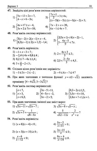 Варіант З 81
47. Знайдіть цілі розв’язки системи нерівностей:
1)
2)
5-х:—13 < 2х + 7,
4 - х > 6 -З х ;
4х + 1 7 > х - 4 ,
З.т+ 2 > 7 х + 18;
Г7х+1
з) —
+ 3 > 4х,
4)
[(х + 5)(х - 3) > (х —1)(х - 2) + 3;
7 х - 2 > х + 20,
6х- 1 <4х + 7.
48. Розв’яжіть систему нерівностей:
1)
3 ( х - 2 ) > 2(х-1) + х - 6 ,
0,3(х -1) < 2(х +1,2) -1,4;
2)
[2(3х + 1) < 6(х - 2) - 1,
 і 4 х - 5
З----- о— < їх.
5) 2 < ^ ^ < 3 ;
2 -5 х
6) 2,5 < < 4,5.
49. Розв’яжіть нерівність:
1) - 1 < х - 3 < 7 ;
2) - 2 , 4 < 4 х + 0 , 8 < 4 ;
3) 0,2 < 7 - 4х < 1,4;
4) 3 < | - 2 < 3 ;
50. Скільки цілих розв’язків має нерівність:
1) - 5 < Зх —2 ^ - 2 ; 2) - 9 < 6 х - 7 2 4 ?
51. При яких значеннях х значення функції у = х(1-л /2 ) належать
проміжку [4 - 4лІ2; 3 - Зл/2] ?
52. Розв’яжіть систему нерівностей:
х < 7 , Зх—5 >11, Г0,3 —2х > 1,5,
1) • х > 5, 2) • 4 - 5х < -2, 3) < 3, 5х- 4< 10,
х < 6,3; З х - 2 > 5; [2,6х + 7 < 1,1х4-1
53. При яких значеннях змінної має зміст вираз:
1) у і 5 х - П + у і 2 х - 1 ;
2) VЗх + 5 н— ї " ;
л/8 —5х
54. Розв’яжіть нерівність:
1) (х + 6 )(х -4 ) < 0 ;
2) (х + 3)(х + 10)> 0 ;
,чх —6 Л
3) і з і 2 <°;
3) л/Зх- 8 + л /Г -х ;
4) 5 2
>/1 2 -1 їх х2 +;
.. 5 х - 2
4>Т Р Т Т >0;
5 ) ^ < 0 ;
6) ^ * 0 .
х —14
 