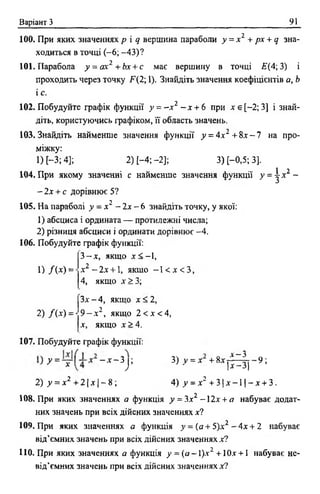 Варіант З 91
100. При яких значеннях р і д вершина параболи у = х 2 + рх + д зна­
ходиться в точці ( - 6 ; -43)?
101. Парабола у = ах2 +Ьх + с має вершину в точці Е(4; 3) і
проходить через точку F(2; 1). Знайдіть значення коефіцієнтів а, Ь
і с.
102. Побудуйте графік функції у = - * 2 - * + 6 при * є [-2; 3] і знай­
діть, користуючись графіком, її область значень.
103. Знайдіть найменше значення функції у = 4 х2 + 8 * -7 на про­
міжку:
1) [-3; 4]; 2) [-4 ;-2 ]; 3) [-0,5; 3].
104. При якому значенні с найменше значення функції у = ^-*2 -
- 2 * + с дорівнює 5?
105. На параболі у = х 2 - 2х - 6 знайдіть точку, у якої:
1) абсциса і ордината — протилежні числа;
2) різниця абсциси і ординати дорівнює -4 .
106. Побудуйте графік функції:
3 - х , якщо х < -1,
1) /( * ) = х1 - ї х + 1, якщо - 1 < X < 3,
4, якщо * > 3 ;
З* - 4, якщо х < 2,
2) /( * ) = • 9 - * 2, якщо 2 < дг<4,
х, якщо х > 4.
107. Побудуйте графік функції:
. о~ л ~3
у = *  - х - і у 3) У = х +8;с|7 із |''9;*
2) _у= л:2 + 2 1д:| —8 ; 4 ) у = *2 + 3 |* - 1 |- * + 3.
108. При яких значеннях а функція у = 3х2 - 2х + а набуває додат­
них значень при всіх дійсних значеннях х?
109. При яких значеннях а функція у = (а+ 5)х2 ~ 4 х + 2 набуває
від’ємних значень при всіх дійсних значеннях*?
110. При яких значеннях а функція у = ( а - 1 )* 2 + 10* +1 набуває не­
від’ємних значень при всіх дійсних значеннях*?
 