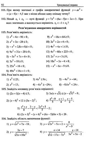 92 Тренувальні вправи
111. При якому значенні а графік квадратичної функції у = ах2 +
+ ( а - 4)х-4 ,5 має з віссю абсцис одну спільну точку?
112. Нехай х, і х2 — нулі функції у = 1хг - ( 6 я - 5 ) х + 2я + 3. При
яких значеннях а виконується нерівність ^ < -1 < х2 ?
Розв’язування квадратних нерівностей
113. Розв’яжіть нерівність:
1) х2 - 4 х - 9 6 > 0 ; 9) х2 - 1 6х + 64 > 0;
2) х2 + З х - 2 8 < 0 ; 10) З* 2 + 2 х + 4 > 0;
3) - х 2 + 2,8.г + 0 ,6 < 0 ; 11) 4х2 - 4 х + 1< 0 ;
4) 9х2 + 3 їх - 20 > 0 ; 12) 4х2 -6 0 х + 2 2 5 < 0 ;
5) —Зл:2 + 7х + 6 < 0 ; 13) 2х2 + х + 3 < 0;
6) Здг2 + 1 8 > 0 ; 14) 10х2 - З х - 4 > 0 ;
7) 25х2 - 1 6 < 0 ; 15) - х 2 - 6 х - 9 < 0 .
8) 49х2 +14х + 1 > 0 ;
114. Розв’яжіть нерівність:
1) х2 < 25; 3) 4х2 < 9 х ; 5 ) - 4 х 2 > - 6 4 ;
2) х2 > 13; 4)- бх2 > —24х; 6) - 0,6х2 < 2 4 х .
115. Знайдіть множину розв’язків нерівності:
1) (2х + 1 )(х -4 )< 5 ; 3) Зх(х + 7 з ) < ( х - л/3)2 - 9 ;
... , . 2 -,ч2 „ч Х2- 9 Х + 1 . Х - 5
2) (х —4) + 12 ^ (З х -2 ) ; 4) ^ 4 2 ’
СЛ х2+х 3 - х 2х2+5 0
5) — 8 3 < 5 ’
6) (2х + З) 2 - (х + б)2 + (6х - 5)(6х + 5) < 26 .
116. Знайдіть область визначення функції:
1 ) 7 = л/х2 + 7 х - 1 8 ; 3) у = ^ ї х 1 - 5х + 2 +
8
х2 - 9
З х -7 ,, х + 14 х~14
2) у = -= = = = = = ; 4) у = ■
Ь х + 10х2 ’ > /і2 -1 7 х -7 х 2 Зх2 + 5 х -2
 