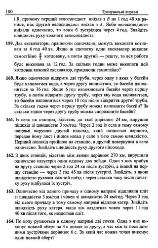 ІОО Тренувальні вправи
і В, причому перший велосипедист виїхав з В на 1 год 48 хв ра­
ніше, ніж другий велосипедист виїхав з А. Якби велосипедисти
виїхали одночасно, то вони б зустрілися через 4 год. Знайдіть
швидкість руху кожного велосипедиста.
159. Два екскаватори, працюючи одночасно, можуть викопати котло­
ван за 6 год 40 хв. Якщо ж спочатку один екскаватор викопає
самостійно 4 котловану, а потім другий — решту, то вся робота
буде виконана за 12 год. За скільки годин може викопати цей
котлован кожний екскаватор, працюючи самостійно?
160. Якщо одночасно відкрити дві труби, через одну з яких у басейн
буде наливатися вода, а через другу виливатися, то басейн напов­
ниться за 36 год. Якщо 6 год наповнювати басейн через першу
трубу, а потім відкрити другу трубу, через яку вода виливається,
то басейн наповниться через 18 год після відкриття другої труби.
За скільки годин через першу трубу можна наповнити басейн? За
скільки годин через другу трубу можна спорожнити басейн?
161. Із села на станцію, відстань до якої дорівнює 24 км, вирушив
пішохід зі швидкістю 3 км/год. Через 2 год із села в тому самому
напрямі вирушив другий пішохід, який наздогнав першого,
передав йому лист і пішов назад у село з тією самою швидкістю.
Перший пішохід прийшов на станцію, а другий повернувся в село
одночасно. Знайдіть швидкість руху другого пішохода.
162. З двох станцій, відстань між якими дорівнює 270 км, вирушили
одночасно назустріч один одному два поїзди. Один з них прибув
на другу станцію через 2 год 24 хв після зустрічі, а інший на пер­
шу станцію — через 3 год 45 хв після зустрічі. Знайдіть, з якою
швидкістю рухався кожний поїзд і через скільки часу після почат­
ку руху відбулася їх зустріч.
163. Одночасно від одного причалу в одному напрямі відпливли пліт
зі швидкістю 3 км/год і човен зі швидкістю 24 км/год. Через 3 год
від цього причалу в тому самому напрямі відплив катер. Знайдіть
швидкість руху катера, якщо він наздогнав човен через 11 год
40 хв після того, як наздогнав пліт.
164. По колу рухаються в одному напрямі дві точки. Одна з них ви­
конує повний оберт на 3 с довше за другу, а час між їх послідов­
ними зустрічами дорівнює 6 с. За який час кожна точка виконує
один повний оберт?
 