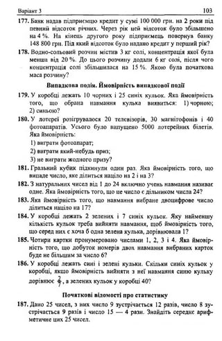 Варіант З 103
177. Банк надав підприємцю кредит у сумі 100 000 грн. на 2 роки під
певний відсоток річних. Через рік цей відсоток було збільшено
на 4 %. На кінець другого року підприємець повернув банку
148 800 грн. Під який відсоток було надано кредит у перший рік?
178. Водно-сольовий розчин містив 3 кг солі, концентрація якої була
менша від 20 %. До цього розчину додали 6 кг солі, після чого
концентрація солі збільшилася на 15 %. Якою була початкова
маса розчину?
Випадкова подія. Ймовірність випадкової події
179. У коробці лежать 10 чорних і 25 синіх кульок. Яка ймовірність
того, що обрана навмання кулька виявиться: 1)чорною;
2) синьою?
180. У лотереї розігрувалося 20 телевізорів, ЗО магнітофонів і 40
фотоапаратів. Усього було випущено 5000 лотерейних білетів.
Яка ймовірність:
1) виграти фотоапарат;
2) виграти який-небудь приз;
3) не виграти жодного призу?
181. Гральний кубик підкинули один раз. Яка ймовірність того, що
випаде число, яке ділиться націло на 2 і на З?
182.3 натуральних чисел від 1 до 24 включно учень навмання називає
одне. Яка ймовірність того, що це число є дільником числа 24?
183. Яка ймовірність того, що навмання вибране двоцифрове число
ділиться націло на 17?
184. У коробці лежать 2 зелених і 7 синіх кульок. Яку найменшу
кількість кульок треба вийняти навмання, щоб ймовірність того,
що серед них є хоча б одна зелена кулька, дорівнювала 1?
185. Чотири картки пронумеровано числами 1, 2 , 3 і 4. Яка ймовір­
ність того, що добуток номерів двох навмання вибраних карток
буде не більшим за число 6?
186. У коробці лежать сині і зелені кульки. Скільки синіх кульок у
коробці, якщо ймовірність вийняти з неї навмання синю кульку
у
дорівнює у , а зелених кульок у коробці 40?
Початкові відомості про статистику
187. Дано 25 чисел, з них число 9 зустрічається 12 разів, число 8 зу­
стрічається 9 разів і число 15 — 4 рази. Знайдіть середнє ариф­
метичне цих 25 чисел.
 
