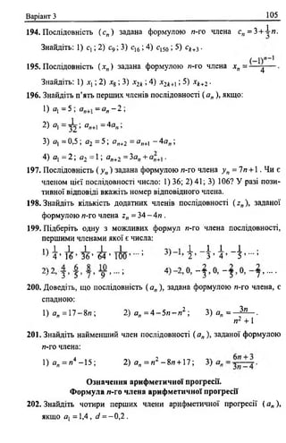 Варіант З 105
194. Послідовність (с„) задана формулою я-го члена с „ = 3 + іи .
Знайдіть: 1) с ,; 2) с9 ; 3) с16; 4) с150 ; 5) ск+і.
195. Послідовність ( хп) задана формулою и-го члена хп = — ^— .
Знайдіть: 1) хх; 2) *8 ; 3) х2к; 4) х 2к+і; 5) хк+2 ■
196. Знайдіть п’ять перших членів послідовності ( а„ ), якщо:
1) Я[ —5 , —й„ —2 ,
2) а —~У2_> ап+1~ 4ап >
3) я, =0,5; а2 = 5; ег„+2 = я„+і - 4 а „ ;
4) а, = 2 ; д2 = 1 ; а„+2 = За,, + .
197. Послідовність (у„) задана формулою и-го члена у п = 7п + 1 , Чи є
членом цієї послідовності число: 1) 36; 2) 41; 3) 106? У разі пози­
тивної відповіді вкажіть номер відповідного члена.
198. Знайдіть кількість додатних членів послідовності (z„), заданої
формулою я-го члена z„ = 34 - 4л .
199. Підберіть одну з можливих формул и-ro члена послідовності,
першими членами якої є числа:
п 1 1 1 1 1 • і _ І 1 _ 1 ■
} 4 ’ 1 6 ’ 3 6 ’ 64 ’ 100’ - ’ -V 2 ’ 3 ’ 4 ’ 5 ’ " ’
2^2 — — — — • 4Ч_2 0 —— 0 —— 0 ——
3 9 5 5 7 * 9 9 9 3 5 7 9****
200. Доведіть, що послідовність ( ап), задана формулою и-го члена, є
спадною:
1) а„ = 1 7 -8 л ; 2) а„ = 4 - 5 л - л 2 ; 3 ) а „ = ^ - ,
п2 +1
201. Знайдіть найменший член послідовності ( а„ ), заданої формулою
и-ro члена:
1)а„ = и4 -1 5 ; 2) ап = и 2 - 8и + 17; 3)
Означення арифметичної прогресії.
Формула /1-го члена арифметичної прогресії
202. Знайдіть чотири перших члени арифметичної прогресії ( а„ ),
якщо сіу = 1,4, d = - 0,2 .
 