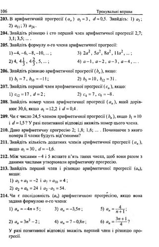 106 Тренувальні вправи
203. В арифметичній прогресії ( а„ ) а{ = 3 , ^ = 0,5. Знайдіть: 1) а3;
2 ) 0   ; 3 ) «24 ■
204. Знайдіть різницю і сто перший член арифметичної прогресії 2,7;
3,1; 3,5;....
205. Знайдіть формулу я-го члена арифметичної прогресії:
1) _ 4 ,-6 , -8 ,- 1 0 ,...; 3) 2а2, 5а2, 8а2, 11а2, . . . ;
2)4, 4 -і, 4 | , 5 , ...; 4) а - 1 , а - 2 , а - 3 ,а - 4 , ....
206. Знайдіть різницю арифметичної професії ( Ьп), якщо:
1 ) * І = 7 , *10 = -1 1 ; 2) *5 =10, і,2 =31.
207. Знайдіть перший член арифметичної прогресії (с„), якщо:
1) с)2 = 17, d = 2 ; 2) с4 = 7, с9 = - 8 .
208. Знайдіть номер члена арифметичної прогресії (а„), який дорів­
нює 30,6, якщо ах = 12,2 і d = 0,4.
209. Чи є число 24,5 членом арифметичної прогресії ( Ь„ ), якщо Ь{ =10
і d = 1,5 ? У разі позитивної відповіді вкажіть номер цього члена.
210. Дано арифметичну прогресію 2; 1,8; 1,6; ... . Починаючи з якого
номера її члени будуть від’ємними?
211. Знайдіть кількість додатних членів арифметичної прогресії ( ап ),
якщо а, = 3 0 , af = - l ,6 .
212. Між числами - 4 і 5 вставте п’ять таких чисел, щоб вони разом з
даними числами утворювали арифметичну прогресію.
213. Знайдіть перший член і різницю арифметичної професії (а„),
якщо:
1) а3 + а5 = -2 і а7 + а10 = 4 ;
2) а2 + а6 = 24 і а2 •о3 = 54.
214. Чи є послідовність (а„) арифметичною професією, якщо вона
задана формулою н-го члена:
1) а„ = -4 я + 5; 3 ) а „ = - 3 , 5 л ; 5) а„ = ;
2) а„ = Зя2 - 2 ; 4 ) а „ = 7 - 0 , 8 и ; 6)
У разі позитивної відповіді вкажіть перший член і різницю про­
фесії.
 