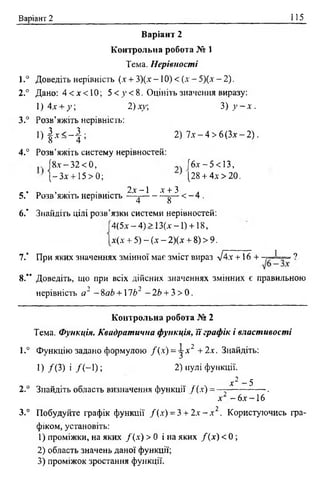 Варіант 2 115
Варіант 2
К онтрольна робота № 1
Тема. Нерівності
1.° Доведіть нерівність (.V+ 3)(х -1 0 ) < (.V- 5)(х - 2).
2.° Дано: 4 < х < 1 0 ; 5 < у < 8 . Оцініть значення виразу:
1 )4 х + у , 2)ху; 3) у ~ х .
3.° Розв’яжіть нерівність:
1 ) | х < - | ; 2) 7л" —4 > 6 (Злг—2).
4.° Розв’яжіть систему нерівностей:
. }8х - 32 < 0, |бх - 5 < 13,
|- 3 х +15 > 0; [28 + 4х>20.
_. , . . . 2х- 1 х + 3 .
5. Розв яжіть нерівність —^--------- ^— < - 4 .
6.’ Знайдіть цілі розв’язки системи нерівностей:
4(5х —4) > 13(х -1 ) +18,
х(х + 5) - (х —2)(х + 8) > 9.
7." При яких значеннях змінної має зміст вираз /4х + 16 +
8.” Доведіть, що при всіх дійсних значеннях змінних є правильною
нерівність а2 - 8аЬ + 1Ь2 - 2Ь + 3 > 0 .
К онтрольна робота № 2
Тема. Функція. Квадратична функція, її графік і властивості
1.° Функцію задано формулою /(х ) = ^-л‘2 +2х. Знайдіть:
1) /(3 ) і / ( - 1); 2) кулі функції.
х 2 - 5
2.° Знайдіть область визначення функції / (х) = — .
х - 6х -1 6
3.° Побудуйте графік функції /( х ) = 3 + 2 х - х 2. Користуючись гра­
фіком, установіть:
1) проміжки, на яких /(х ) > 0 і на яких /( х ) < 0 ;
2) область значень даної функції;
3) проміжок зростання функції.
1 ?
 