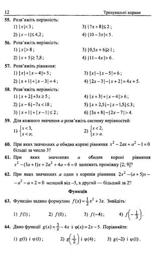 12 Тренувальні вправи
55. Розв’яжіть нерівність:
1) !* |< 3 ; 3) 17х + 8 |< 2;
2) І* - 1 1<4,2; 4) )10 —3.x|< 5.
56. Розв’яжіть нерівність:
1 ) М > 8 ; 3) |0,5х + 6 |> 1;
2) Іх + 5 1> 7,8; 4) 111 - 4 * |> 6 .
57. Розв’яжіть рівняння:
1 ) |х | + |х - 4 |= 5 ; 3) | х |- |х - 5 | = 6 ;
2) |х + 1| + |х - 3 | = 4 ; 4) |2 х - 3 |- |х + 2 | = 4хЧ-5.
58. Розв’яжіть нерівність:
1) |x + 2 |+ 3 x > 5 ; 4) |х + 3| + |х - 4 |> б ;
2) |х - 6 |- 7 л < 1 8 ; 5) |х + 2 ,5 |- |х - 1 ,5 |< 3 ;
3) |х + 1 | + |л - - 1|< 2 ; 6) ІЗ.т + 8 1—12дг —7 1>4.
59. Для кожного значення а розв’яжіть систему нерівностей:
1) f,<3' 2)j',<2'|х < а; [х > а.
60. При яких значеннях а обидва корені рівняння х2 - 2ах + а2 -1 = 0
більші за число З?
61. При яких значеннях а обидва корені рівняння
.V2 - (За + 1)х + 2а2 + 4а - 6 = 0 належать проміжку [2; 9]?
62. При яких значеннях а один з коренів рівняння 2.г2 - (а + 5).т -
- а " - а + 2 = 0 менший від -3, а другий — більший за 2?
Функція
і 2
63. Функцію задано формулою /( х ) = -^х + 3х. Знайдіть:
1 ) /( 1 ) ; 2) Д О ); 3 ) / ( - 4 ) ; 4) / ( ~ у }
О
64. Дано функції g(x) = ~ - 4 х і ф(х) = 2д--5. Порівняйте:
1) g(l) і Ф(1); 2) g f i ] і ф (4); 3)g(-2) і Ф(1) .
 
