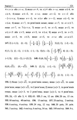 Варіант 1 121
4 < х < а або х > а ; 3) якщо а< 4, то х > 4 або х = а якщо а >4, то
х > 4 ; 4) якщо а < —2, то х < а ; якщо а > —2, то х < - 2 або
- 2 < х < а ; 5 )якщо а < - 2, то х < а або х = -2 ; якщо а > - 2, то
х< а ; 6) якщо а = 7, то розв’язків немає; якщо а <7, то а < х < 7;
якщо а >7, то 7 < х < а , 7) якщо а = 5, то х > 5 ; якщо а< 5, то
а < х < 5 або х > 5 ; якщо а >5, то х > а  8) якщо а - 5, то х < 5 ;
якщо а >5, то х< 5; якщо а <5, то х < а або а < х < 5.
147.2) (-!;!); (1;-1); ^ (- 2; - 1);
4)(1; 1); (1;-1); (-1; 1); (-1 ;-1 ); 5 )(5 ;-2 ); 6) (1; - 3 ) ;
(—1; 3); (1,5;-2); (-1,5; 2). 148.4) (6 ; 3 ) ; ( - J ; - | ) ; 5 ) ( Д ; - ^ } ;
6) (0; уІ2); (0 ;-л /2 ). 149.1) (2; 1); (-2 ;-1 ); ( h ! K . &
■ 2) (2; І); < -2 ;-1 ).
ISO. 1) Якщо  a  > 4 l , то розв’язків немає; якщо | а |=л/2 , то один
розв’язок; якщо | а |< у[ї, то 2 розв’язки; 2) якщо | а |< 3, то розв’язків
немає; якщо | а | = 3 , то 2 розв’язки; якщо | о |> 3 , то 4 розв’язки.
151.28; -21 або 3; 4. 152.63. 153.5 см, 12 см. 154.20 см, 15 см.
155.80 км/год, 40 км/год. 156. 15 км/год. 157.20 км/год, 2 км/год.
158.6 км/год, 4 км/год. 159.24 год, 12 год. 160.20 днів, ЗО днів.
161. 5 км/год. 162.4 км/год, 6 км/год, 54 хв. 163. 100 км/год. 164. 6 с,
 