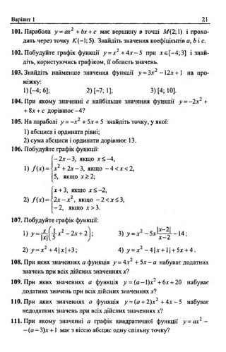 Варіант 1 21
101. Парабола у - а х 2 +Ьх + с має вершину в точці М(2;1) і прохо­
дить через точку JC(-1; 5). Знайдіть значення коефіцієнтів а ,Ь с .
102. Побудуйте графік функції у = х 2 + 4 х - 5 при х є [-4 ;3 ] і знай­
діть, користуючись фафіком, її область значень.
103. Знайдіть найменше значення функції у = 3х2 -1 2 х +  на про­
міжку:
О Н ; 6]; 2) [-7; 1]; 3) [4; 10].
104. При якому значенні с найбільше значення функції у - - ї х 2 +
+ 8х + с дорівнює-4 ?
105. На параболі у = - х 2 + 5х + 5 знайдіть точку, у якої:
1) абсциса і ордината рівні;
2 ) сума абсциси і ординати дорівнює 13.
106. Побудуйте графік функції:
—2х —З, якщо х < -4 ,
1) /( * ) =
2) / ( х ) =
х 2 + 2х - 3, якщо - 4 < х < 2,
5, якщо х> 2;
х + 3, якщо х < - 2 ,
2 х - х 2, якщо - 2 < х < 3 ,
- 2, якщо х> 3 .
107. Побудуйте графік функції:
l ) y = £ ( h 2 - 2 x + 2); 3) у - х 2 - —14 ;
|х|^5 у " л х - 2
2) у = х 2 + 4 |х |+ 3 ; 4) у = х2 - 4 |х + 1| + 5х + 4.
108. При яких значеннях а функція у = 4х2 + 5х - а набуває додатних
значень при всіх дійсних значеннях х?
109. При яких значеннях а функція у - ( а - 1)х2 +6х + 20 набуває
додатних значень при всіх дійсних значеннях х?
110. При яких значеннях а функція у = (а + 2)х2 + 4х - 5 набуває
недодатних значень при всіх дійсних значеннях х?
111. При якому значенні а графік квадратичної функції у = ах2 -
—(а —3)х + 1 має з віссю абсцис одну спільну точку?
 