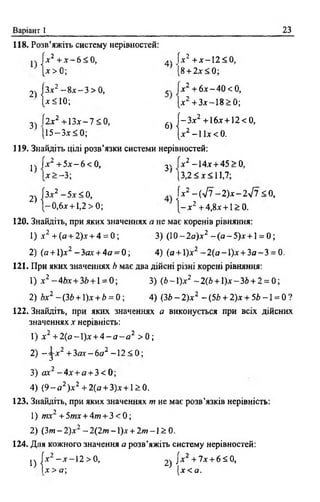 Варіант 1 23
118. Розв’яжіть систему нерівностей:
[* 2 + * - 6 < 0, 44 f* 2 + * - 1 2 < 0,
дг> 0 ; [8 + 2 * < 0 ;
2) (з*2 - 8* - 3 > 0 , „ і* 2 + 6 * -4 0 < 0 ,
1* ^1 0 ; [* 2 + 3*-18 > 0;
3) І2х2 + 1 3 * -7 < 0, 6) | - 3 * 2 + 16*+12< 0,
[15-3* < 0; |* 2 -1 1 * < 0 .
119. Знайдіть цілі розв’язки системи нерівностей:
jh (*2 + 5 * -6 < 0 , з«, [*2 -14* + 45> 0,
[* > -3 ; (3,2<*<11,7;
2 ) |з * 2 -5 * < 0 , [*2 - ( л/7 - 2 ) * - 2 л/7<0,
[-0,6*+ 1,2 > 0;  - х 2 +4,8х + 1>0.
120. Знайдіть, при яких значеннях а не має коренів рівняння:
1) х 2 + (о + 2)* + 4 = 0; 3) (10- 2 а )* 2 - ( я - 5 ) * + 1= 0;
2) (я + 1)*2 -3 я * + 4а = 0; 4) (а + 1)*2 -2 (а -1 )* + 3 а -3 = 0.
121. При яких значеннях b має два дійсні різні корені рівняння:
1) * 2 -4й * + 3й + 1= 0; 3) (Ь -1)* 2 -2 (6 + 1)*-35 + 2 = 0;
2) **2 —(Зг>+ 1)* + Ь = 0 ; 4) (ЗЬ - 2 )* 2 - (5Ь + 2 )* + 5Z>—1 = 0 ?
122. Знайдіть, при яких значеннях а виконується при всіх дійсних
значеннях * нерівність:
1 ) х 2 + 2 ( а - ) х + 4 - а - а 2 >0;
2) “ з * 2 +3ях —бо2 -1 2 < 0 ;
3) о*2 - 4 * + а + 3 < 0 ;
4) ( 9 - а 2)* 2 + 2(а + 3)* + 1>0.
123. Знайдіть, при яких значеннях т не має розв’язків нерівність:
1) тх2 +5to*+4w + 3 < 0 ;
2) (З т -2 )* 2 -2 (2 /и -1 )* + 2ю -1 > 0.
124. Для кожного значення а розв’яжіть систему нерівностей:
^ J* —* —12 > 0, ^ /х + 7 * + 610,
] * > а ; [* < а .
 