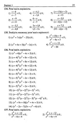 Варіант І 25
134. Розв’яжіть нерівність:
Х - 7
2) ^ 1 > 0 ;
х + 11
3) ^ - ^ > 0 ;
* - 4 , 8
4 ) ^ < 0 ;
5)
х - 1 , 6
6 - Х
7 ) ( £ ± І М £ ± 2 ) > 0;
х - 5
- 0 ;
6 ) ^ 8 < 0 ;
1,5 - 5л:
8)
9)
х -1 3
х-3,5
(д: + 6)(лг —12)
х + 7,2
( 1 0 - х ) ( х - 3 )
< 0 ;
> 0 .
135. Знайдіть множину розв’язків нерівності:
1) ( х 2 + 7 х ) ( х 2 — 25) < 0;
2) (х2 + 6х + 5)(х2 - За) > 0;
136. Розв’яжіть нерівність:
1) (х2 + 4)(х2 - 4х + 3) > 0 ;
2) (дг+ 4)2 (дг2 + 8х + 12)<0;
3) (х + 4)2 (.х2 + 8х + 12)50;
4) (х + 4)2 (х2 + 8х + 12)>0;
5) (х + 4)2 (х2 + 8х + 12)£0;
6) (х - 5) 2 (х2 - 2х - 3) > 0
7) ( х - 5 ) 2 (х2 - 2х - 3) > 0
8) ( х - 5 ) 2 (х2 - 2х - 3) < 0
9) ( х - 5 ) 2 (х2 - 2х —3 )2 0;
10) (х - 1) 2 (х - 2) 4 (х - З) 3 > 0 ;
11) (х - 1) 2 (х - 2) 4 (х - З) 3 і 0;
12) ( х - 1 )2( х - 2 ) 3( х - 3 ) 4 ( х - 4 ) 5 < 0 ;
13) (х2 + 9х+18)(х2 + 4х + 5 )> 0 ;
14) (х2 - 2х - 7)(3х - х 2 - 6) 5 0.
х 2 +10х + 9 .
3 ) - г < 0 ;
х - 4 х + 3
х2 + х — 12
4) * _ > о .
х2 - 64
137. Розв’яжіть нерівність:
х - 4 х + 4
2)
х + х — 12
х 2 - 4 х + 4
> 0 ;
 