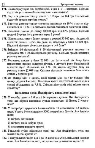 32 Тренувальні вправи
171. В автопарку було 180 автомобілів, з них 117 — вантажні. Скільки
відсотків усіх автомобілів становлять вантажівки?
172. Вартість деякого товару зросла зі 160 грн. до 164 грн. На скільки
відсотків зросла вартість товару?
173. Вартість деякого товару спочатку знизилася на 10 %, а потім під­
вищилася на 10 %. На скільки відсотків змінилася початкова ціна?
174. Вкладник поклав до банку 40 000 грн. під 8 % річних. Скільки
грошей буде на його рахунку через 3 роки?
175. Підприємець узяв у банку кредит у розмірі 30 000 грн. під деякий
відсоток річних. Через два роки він повернув у банк 43 200 грн.
Під який відсоток річних дає кредити цей банк?
176. Змішали 50-відсотковий і 20-відсотковий розчини кислоти та
отримали 600 г 30-відсоткового розчину. Скільки грамів кожного
розчину змішали?
177. Вкладник поклав у банк 20 000 грн. За перший рік йому було
нараховано певний відсоток річних, а другого року банківський
відсоток було збільшено на 2 %. На кінець другого року на
рахунку стало 22 048 грн. Скільки відсотків становила банківська
ставка у перший рік?
178. До сплаву міді й цинку, який містив міді на 4 кг більше, ніж
цинку, додали 4 кг міді. Внаслідок цього відсотковий вміст міді в
сплаві збільшився на 7,5 %. Скільки кілограмів міді містив сплав
спочатку?
Випадкова подія. Ймовірність випадкової події
179. У коробці лежать 6 білих і 14 червоних кульок. Яка ймовірність
того, що обрана навмання кулька виявиться: 1) білою; 2) черво­
ною?
180. У лотереї розігрувалося 6 автомобілів, 18 мотоциклів і 42 велоси­
педи. Усього було випущено 3000 лотерейних білетів. Яка ймовір­
ність:
1) виграти мотоцикл;
2) виграти який-небудь приз;
3) не виграти жодного призу?
181. Гральний кубик підкинули один раз. Яка ймовірність того, що
випаде число, кратне 2 ?
182. З натуральних чисел від 1 до 16 включно учень навмання називає
одне. Яка ймовірність того, що це число є дільником числа 16?
 