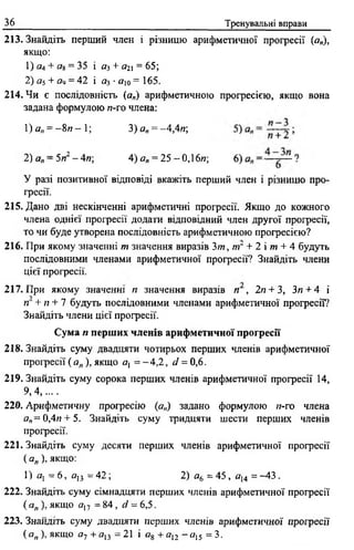 36 Тренувальні вправи
213. Знайдіть перший член і різницю арифметичної прогресії (я„),
якщо:
1) аА+ а8 = 35 і яз + а2 = 65;
2) я5+ яіі = 42 і а3 • яю = 165,
214. Чи є послідовність (а„) арифметичною прогресією, якщо вона
задана формулою л-го члена:
1) а„ = - 8 и - 1; 3) ап= ~4,4и;
2) ап—5п2- 4п 4) а„ = 25 -0,16л; 6)
У разі позитивної відповіді вкажітьперший член і різницю про­
гресії.
215. Дано дві нескінченні арифметичні прогресії. Якщо до кожного
члена однієї прогресії додати відповідний член другої прогресії,
то чи буде утворена послідовність арифметичною прогресією?
216. При якому значенні т значення виразів 3/и, п ґ + 2 і т + 4 будуть
послідовними членами арифметичної прогресії? Знайдіть члени
цієї прогресії.
217. При якому значенні п значення виразів п , 2п+ 3, Зя + 4 і
гі' + /г + 7 будуть послідовними членами арифметичної прогресії?
Знайдіть члени цієї прогресії.
Сума п перших членів арифметичної прогресії
218. Знайдіть суму двадцяти чотирьох перших членів арифметичної
прогресії ( ап ), якщо а{ = -4 ,2 , d = 0 ,6 .
219. Знайдіть суму сорока перших членів арифметичної прогресії 14,
9 ,4 .......
220. Арифметичну прогресію (а„) задано формулою п-го члена
я„=0,4« + 5. Знайдіть суму тридцяти шести перших членів
прогресії.
221. Знайдіть суму десяти перших членів арифметичної прогресії
( а„ ), якщо:
1) я, = 6, fl13 = 42; 2) а6 = 45, al4 = -4 3 .
222. Знайдіть суму сімнадцяти перших членів арифметичної прогресії
( а„ ), якщо а17 = 84 , d = 6,5.
223. Знайдіть суму двадцяти перших членів арифметичної прогресії
(о„ ), якщо а~і + яв = 21 і а%+ ап ~ а 15 = 3.
 