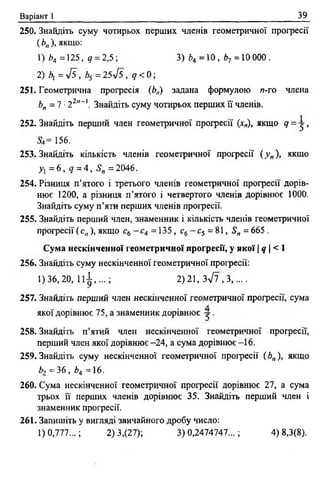 Варіант 1 39
250. Знайдіть суму чотирьох перших членів геометричної прогресії
(Ь„), якщо:
1) £>4=125, 9 = 2,5; 3) 64 = 10, b-, = 10000.
2) bi =л/5, b5 = 25лІ5 , q <0;
251. Геометрична прогресія (Ьп) задана формулою п-го члена
Ь„ = 1 ■22"~і. Знайдіть суму чотирьох перших її членів.
252. Знайдіть перший член геометричної прогресії (*„), якщо 9 = 5 >
<S»= 156.
253. Знайдіть кількість членів геометричної прогресії ( у „ ), якщо
y i = 6 , q = 4, S„ = 2046.
254. Різниця п ’ятого і третього членів геометричної прогресії дорів­
нює 1200, а різниця п’ятого і четвертого членів дорівнює 1000.
Знайдіть суму п’яти перших членів прогресії.
255. Знайдіть перший член, знаменник і кількість членів геометричної
прогресії (с „ ), якщо с6 - с 4 = 135, с6- с 5 = 81, S„ = 665 .
Сума нескінченної геометричної прогресії, у ЯКОЇ Іq І< 1
256. Знайдіть суму нескінченної геометричної професії:
1)36,20, Ц І , . . . ; 2)21, Зл/7 ,3,....
257. Знайдіть перший член нескінченної геометричної прогресії, сума
якої дорівнює 75, а знаменник дорівнює у .
258. Знайдіть п’ятий член нескінченної геометричної прогресії,
перший член якої дорівнює -24, а сума дорівнює -16.
259. Знайдіть суму нескінченної геометричної прогресії ( Ьп), якщо
Ь2 =36, Ь4 =16.
260. Сума нескінченної геометричної прогресії дорівнює 27, а сума
трьох її перших членів дорівнює 35. Знайдіть перший член і
знаменник прогресії.
261. Запишіть у вигляді звичайного дробу число:
1)0,777...; 2) 3,(27); 3)0,2474747...; 4) 8,3(8).
 