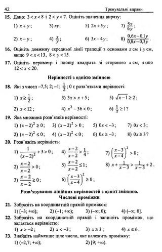 42 Тренувальні вправи
15. Дано: 3 < х < 8 і 2 < у < 1 . Оцініть значення виразу:
1) х + у ; 3)ху; 5 )2 х + 5.у; 7) ;
Т ) Х - У . 4) і ; 6 ) 3 , - 4 , ;
16. Оцініть довжину середньої лінії трапеції з основами х см і у см,
якщо 9 < х < 1 3 , 8 < >>< 15,
17. Оцініть периметр і площу квадрата зі стороною х см, якщо
12 < х < 2 0 .
Нерівності з однією змінною
18. Які з чисел -7,5; 2; -1; ; 0 є розв’язками нерівності:
1 ) х > |; 3 )З х > х + 5; 5 ) ^ -  > 2 
2) х < 12 ; 4) х2 -3 6 < 0; 6) ^ 1?
19. Яка множина розв’язків нерівності:
1 ) ( х - 2 ) 2 > 0 ; 3) (дг-2) 2 > 0 ; 5 )0 л -< -3 ; 7) 0 х < 3 ;
2) („ї-2 ) 2 <;0; 4) ( х - 2 ) 2 < 0; 6) Од: > -3 ; 8 )0 х > 3 ?
20. Розв’яжіть нерівність:
^ ( * ^ ) 2 >0;
3) ——г ^ 0 ; 6 ) ( ^ | 2 > 0 ;
х - 2
Розв’язування лінійних нерівностей з однієї змінною.
Числові проміжки
21. Зобразіть на координатній прямій проміжок:
І)[-3;+со); 2) (—1; +со); 3) (-» ; 0); 4) (-оо; 0].
22. Зобразіть на координатній прямій і запишіть проміжок, що
задається нерівністю:
1) х > - 2 ; 2) х < -3 ; 3) х ^ 3 ; 4) х < 6 .
23. Знайдіть найменше ціле число, яке належить проміжку:
1) (-2,7; +оо); 2) [9; +«>).
 