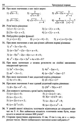 44 Тренувальні вправи
28. При яких значеннях х має зміст вираз:
5) л/9-15х + -— — ;
2) л/4-13.г ; 4)л/* + 9 + —— ;
29. Розв’яжіть рівняння:
1) |д: + 3 |- х = 2;
2) |3 х -1 | + jc = 2 ;
3) | jc- 2 | + jc = 8 ;
4) |x + 2 |- x = 6 .
ЗО. Побудуйте графік функції:
1) у = х + 2 2) у =  х - 4 | - 2 ; 3) >>= |x + l | + 2x.
31. При яких значеннях я має два різних дійсних корені рівняння:
1) х2 -3 х + 5а = 0 ;
2) (о + 3)д:2 - (2 а - І ) х + а = 0 ;
3) (я —5)х2 - 2(а —6)а"+ а - 4 = 0 ;
4) X і + 2 { а -  ) х + 2а2 +4а + й = 01
32. При яких значеннях а можна розкласти на лінійні множники
квадратний тричлен:
1) Зх2 + 5х + 2а; 3) 4 х2 - 2ах +1 ;
2) ах2 —Зх + 3 ; 4) (а - 2)х2 + 2ах + 2 ?
33. При яких значеннях Ь має додатний корінь рівняння:
1)4х + 5 = ЗЬ; 2) (6 + 5)x= 2?
34. При яких значеннях Ь має єдиний додатний корінь рівняння:
1) (Ь +3)х = Ь2 - 9 ; 2) (5Ь2 +1Ь)х = Ь'>
35. Для кожного значення а розв’яжіть нерівність:
1) (а + 2)х > 0; 5) а + 2 х > .3 -а х ;
2) (а + 2)х < 3 ; 6) 3 (а -д :)< 9 -а х ;
36. У деякій школі кількість хлопчиків відноситься до кількості дів­
чат як 5 :4. Яка найменша кількість хлопчиків може бути, якщо
всього в школі не менше 600 учнів?
37. Сторони трикутника дорівнюють 11 см, 15 см і х см, де д- — нату­
ральне число. Якого найменшого значення може набувати х і
3) (а+ 2)х > а + 2;
4) (в + 2) 2дг< 0 ;
7) (а - 3 ) х > а2 - 9 ;
8) (а +2)х ^ а2 —4.
 