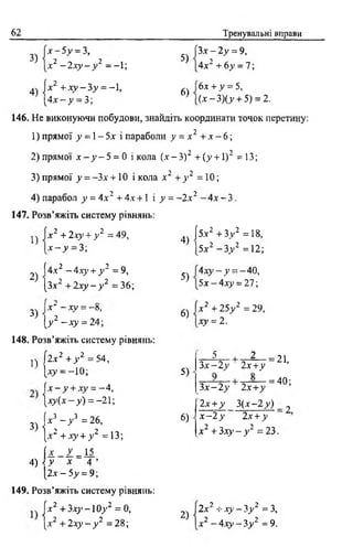 62 Тренувальні вправи
3)
4)
х - 5 у = 3,
х 2 - 2 х у - у 2 ——1;
х 2 + х у - 3 у = - 1,
5)
6)
Зх - 2у = 9,
4х2 + 6у = 1;
6х + у = 5,
( х - 3 ) ( у + 5) = 2.[ 4 х - у = 3;
146. Не виконуючи побудови, знайдіть координати точок перетину:
1) прямої у = 1- 5х і параболи у = х 2 + х - 6 ;
2) прямої х - у - 5 = 0 і кола {х - З) 2 + (у + 1) 2 = 13;
3) прямої у = -Зх + 10 і кола х 2 + у 2 = 10;
4) парабол у = 4 х 2 +4х +  і у = ~2х2 - 4 х - 3 .
147. Розв’яжіть систему рівнянь:
1)
2)
3)
х 2 +2ху + у 2 =49,
х - у - 3;
І4х2 - 4 ху+ у 2 = 9,
[Зх2 + 2ху - у 2 = 36;
х ‘ —ху = —в,
[у2 - ху = 24;
148. Розв’яжіть систему рівнянь:
п І2х2 + у 2 = 54,
[ху = - 10;
ї х - у + ху = -4 ,
 х у ( х - у ) = -21-,
3) К " У = 2 26’
[.х ' + х у + у =13;
[ і 2 = 15
4) < V * 4 ’
[2 х -5 ^ = 9;
149. Розв’яжіть систему рівнянь:
[х2 + 3 х у - 1 0 у 2 = 0,
{х2 + 2ху —у 2 = 28;
4)
5)
6)
5)
6)
[5х2 + 3 у 2 =18,
І5х2 -3 .у2 =12;
4 х у - у = -40,
5х —4х_у = 27;
х 2 + 25у 2 = 29,
ху = 2 .
5 2 _
З х -2 у 2х+у
= 21,
-= 40;
Зх —2у 2х+ у
2х + у 3 (х -2 У) _ 2
х - 2 у 2х +у
х 2 +3х у - у 2 = 23.
2)
2 х2 + ху - 3у 2 = З,
х2 - 4 х у - 3 у 2 = 9.
 