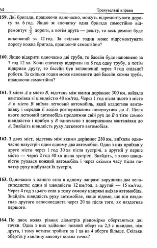 64 Тренувальні вправи
159. Дві бригади, працюючи одночасно, можуть відремонтувати доро­
гу за 6 год. Якщо ж спочатку одна бригада самостійно від-
3
ремонтує дороги, а потім друга — решту, то весь ремонт буде
виконаний за 12 год. За скільки годин може відремонтувати
дорогу кожна бригада, працюючи самостійно?
160. Якщо відкрити одночасно дві груби, то басейн буде наповнено за
7 год 12 хв. Коли спочатку відкрили на 8 год одну трубу, а потім
відкрили другу, то басейн був заповнений через 4 год спільної
роботи. За скільки годин може наповнити цей басейн кожна труба,
працюючи самостійно?
161. З міста А в місто В, відстань між якими дорівнює 300 км, виїхала
вантажівка зі швидкістю 40 км/год. Через 1 год після цього з міста
А в місто В виїхав легковий автомобіль, який наздогнав ванта­
жівку і передав її водію розпорядження повернутися до А. Після
цього легковий автомобіль продовжив свій рух до В з тією самою
швидкістю і прибув у В одночасно з поверненням вантажівки до
А. Знайдіть швидкість руху легкового автомобіля.
162. З двох міст, відстань між якими дорівнює 280 км, виїхали одно­
часно назустріч один одному два автомобілі. Один з них приїхав у
друге місто через 1 год ЗО хв після зустрічі, а другий у перше
місто — через 2 год 40 хв після зустрічі. Знайдіть, з якою швид­
кістю рухався кожний автомобіль і через скільки часу після по­
чатку руху відбулася їх зустріч.
163. Одночасно з одного села в одному напрямі вирушили два вело­
сипедисти: один зі швидкістю 12 км/год, а другий — 15 км/год.
Через 4 год з цього села в тому самому напрямі виїхав автомобіль.
Знайдіть швидкість руху автомобіля, якщо відомо, що він наздо­
гнав другого велосипедиста через 20 хв після того, як наздогнав
першого.
164. По двох колах рівних діаметрів рівномірно обертаються дві
точки. Одна з них здійснює повний оберт на 2,5 с швидше, ніж
друга, і тому встигає зробити за 1 хв на 4 оберти більше. Скільки
обертів у хвилину виконує кожна точка?
 
