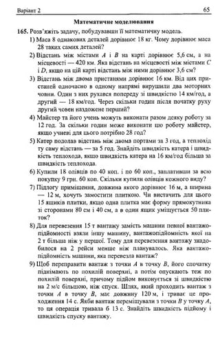 Варіант 2 65
М атематичне моделювання
165. Розв’яжіть задачу, побудувавши її математичну модель.
1) Маса 8 однакових деталей дорівнює 18 кг. Чому дорівнює маса
28 таких самих деталей?
2) Відстань між містами А і В на карті дорівнює 5,6 см, а на
місцевості — 420 км. Яка відстань на місцевості між містами С
1А якщо на цій карті відстань між ними дорівнює 3,6 см?
3) Відстань між двома пристанями дорівнює 16 км. Від цих при­
станей одночасно в одному напрямі вирушили два моторних
човни. Один з них рухався попереду зі швидкістю 14 км/год, а
другий — 18 км/год. Через скільки годин після початку руху
другий човен наздожене перший?
4) Майстер та його учень можуть виконати разом деяку роботу за
12 год. За скільки годин може виконати цю роботу майстер,
якщо учневі для цього потрібно 28 год?
5) Катер подолав відстань між двома портами за 3 год, а теплохід
ту саму відстань — за 5 год. Знайдіть швидкість катера і швид­
кість теплохода, якшо швидкість катера на 16 км/год більша за
швидкість теплохода.
6) Купили 18 олівців по 40 коп. і по 60 коп., заплативши за всю
покупку 9 грн. 60 коп. Скільки купили олівців кожного виду?
7) Підлогу приміщення, довжина якого дорівнює 16 м, а ширина
— 12 м, хочуть замостити плиткою. Чи вистачить для цього
15 ящиків плитки, якщо одна плитка має форму прямокутника
зі сторонами 80 см і 40 см, а в один ящик уміщується 50 пли­
ток?
8) Для перевезення 15 т вантажу замість машини певної вантажо­
підйомності взяли іншу машину, вантажопідйомність якої на
2 т більша ніж у першої. Тому для перевезення вантажу знадо­
билося на 2 рейси менше ніж планувалось. Яка вантажо­
підйомність машини, яка перевезла вантаж?
9) Щоб переправити вантаж з точки А в точку В, його спочатку
піднімають по похилій поверхні, а потім опускають теж по
похилій поверхні, причому підйом виконується зі швидкістю
на 2 м/с більшою, ніж спуск. Шлях, який проходить вантаж з
точки А в точку В, має довжину 120 м, і триває це про­
ходження 14 с. Якби вантаж переміщували з точки В у точку А,
то ця операція тривала б 13 с. Знайдіть швидкість підйому і
швидкість спуску вантажу.
 