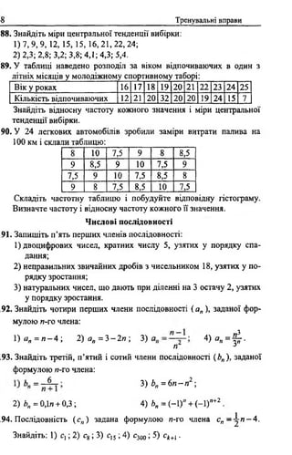 68 Тренувальні вправи
188. Знайдіть міри центральної тенденції вибірки:
1 )7,9, 9, 12, 15, 15, 16,21,22,24;
2) 2,3; 2,8; 3,2; 3,8; 4,1; 4,3; 5,4.
189. У таблиці наведено розподіл за віком відпочиваючих в один з
літніх місяців у молодіжному спортивному таборі:____________
Вік у роках 16 17 18 19 20 21 22 23 24 25
Кількість відпочиваючих 12 21 20 32 20 20 19 24 15 7
Знайдіть відносну частоту кожного значення і міри центральної
тенденції вибірки.
190. У 24 легкових автомобілів зробили заміри витрати палива на
100 км і склали таблицю:
8 10 7,5 9 8 8,5
9 8,5 9 10 7,5 9
7,5 9 10 7,5 8,5 8
9 8 7,5 8,5 10 7,5
Складіть частотну таблицю і побудуйте відповідну гістограму.
Визначте частоту і відносну частоту кожного її значення.
Числові послідовності
191. Запишіть п ’ять перших членів послідовності:
1) двоцифрових чисел, кратних числу 5, узятих у порядку спа­
дання;
2) неправильних звичайних дробів з чисельником 18, узятих у по­
рядку зростання;
3) натуральних чисел, що дають при діленні на 3 остачу 2, узятих
у порядку зростання.
192. Знайдіть чотири перших члени послідовності ( а„ ), заданої фор­
мулою п-то члена:
1 )я„ = я - 4 ; 2 ) а „ = 3 - 2 п ; 3) 4) а „ = ^ - .
п -3
193. Знайдіть третій, п’ятий і сотий члени послідовності ( Ь„ ), заданої
формулою и-го члена:
3 ) 6 „ = 6 л - л 2 ;
2) Ь„ = 0,1л + 0,3; 4) Ь„ = (-1)" + ( - 1)п+2 .
194. Послідовність ( сп) задана формулою и-го члена с „ - ^ п - 4.
Знайдіть: 1) сх; 2) с8 ; 3) с!5 ; 4) с300 ; 5) ск+і.
 