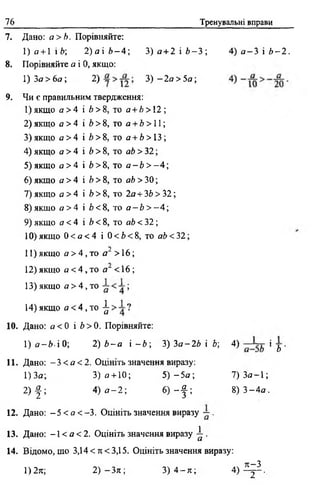 76 Тренувальні вправи
7. Дано: а>Ь. Порівняйте:
1 ) а +І Ї Ь; 2 ) а і 6 - 4 ; 3 ) а + 2 і Ь - 3 ; 4) а - 3 і Ь - 2 .
8 . Порівняйте а і 0, якщо:
1) З а > 6а ; 2) 3) - 2 а > 5 а ;
9. Чи є правильним твердження:
1)якщо а> 4 і 6 > 8, то а +Ь >12;
2) якщо а> 4 і 6 > 8, то а + Ь > 11;
3 )якщо а > 4 і Ь > 8, то а + 6 > ІЗ ;
4) якщо а > 4 і Ь > 8, то аЬ > 32;
5) якщо а > 4 і Ь > 8, то а - 6 > - 4 ;
6) якщо а > 4 і Ь> 8, то аЬ > 30;
7) якщо а > 4 і 6 > 8, то 2а + ЗЬ > 32;
8) якщо а > 4 і £><8, то а - Ь > - 4;
9) якщо д < 4 і Ь < 8, то аЬ < 32;
10) якщо 0 < а < 4 і 0 < Ь <8 , то аЬ <32;
•у
11) якщо а> 4 , то я" > 16;
12) якщо а < 4 , то а" < 16;
13) якщо а > 4 , то ;
14)якщо а < 4 , то ^ ?
10. Дано: а <0 і Ь > 0. Порівняйте:
1) <зг—/»■і 0; 2) Ь - а і - Ь ; 3) З а -2Ь і Ь; 4) і у
11. Дано: - 3 < а < 2 . Оцініть значення виразу:
1) За; 3) а + 10; 5 ) - 5 а ; 7 ) 3 а - 1 ;
2 ) | ; 4) а - 2; 6) ~ | ; 8 ) 3 - 4 а .
12. Дано: - 5 < а < - 3 . Оцініть значення виразу ~ .
13. Дано: -1 < а < 2. Оцініть значення виразу ^ .
14. Відомо, що 3,14 < л <3,15. Оцініть значення виразу:
1)2я; 2) -Зтс; 3) 4 - я ; 4 ) ^ .
 