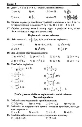 Варіант З 77
15. Дано: 2 < а < 5 і 1< 6 < 3. Оцініть значення виразу:
1) а +Ь; 3) а 6; 5) З а + 26; 7)
, ... А оч 0,4а-0,26
2) 6 - а ; ) а ’ 6) 4 а - 3 6 ; 8) ^ - ^ .
16. Оцініть периметр рівнобічної трапеції з основами а см і 6 см та
бічною стороною ссм,якщ о 9 < а < 12, 10 < 6< 1 4, 2 < с < 4 .
17. Оцініть довжину кола і площу круга з радіусом гем, якщо
З < г < 4 (число к округліть до десятих).
Нерівності з однією змінною
18. Які з чисел - 3 ; ; 0; 4; 0,8 є розв’язками нерівності:
1 ) х > - 0 , 8 ; 3) Зле—1> 2х+3 ; 5 ) л / х > - 2;
2 ) х < 4 ; 4) х 2 <0; 6) І >1?
19. Яка множина розв’язків нерівності:
1) (х + 4)2 < 0; 3) (х + 4) 2 > 0 ; 5) 0 х < 4 ; 7 ) 0 х < - 4 ;
2) (х + 4)2 < 0 ; 4) (х + 4)2 > 0; 6) 0 х > 4 ; 8 ) 0 х > - 4 ?
20. Розв’яжіть нерівність:
^) “ 7— — 2 < 0 ; 5 ) ! ^ 2 < і -
(х + 3)2 3 - х ~ 6 ’
б,
7 , ї ^ >0 ;
’ X+ 1 X+ 1
Розв’язування лінійних нерівностей з однієї змінною.
Числові проміжки
21. Зобразіть на координатній прямій проміжок:
1)[-2;+оо); 2) ( - 2 ;+со); 3) (-оо; -2 ); 4 )(-^ ;-2 ].
22. Зобразіть на координатній прямій і запишіть проміжок, що зада­
ється нерівністю:
1) х < 4 ; 2) х > - 3 ; 3 ) х < - 1 ; 4 ) х > 2 .
23. Знайдіть найменше ціле число, яке належить проміжку:
1) (-12,8;+оо); 2) [7; +оо).
 