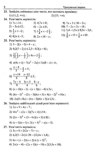 8 Тренувальні вправи
23. Знайдіть найменше ціле число, яке належить проміжку:
1)(11,2;+со);.. 2) [13;+®).
24. Розв’яжіть нерівність:
1) 7х > 14 ; 5 )4 ,7 .ї > 0; 9) 7х + 3< З О -2 л ;
2 )-З х > 1 2 ; 6) —2 х < 0 ; 10) 7 —2дг< Злг—18;
3) А х > —2; 7 ) і 1 х < _ 2і ; 11) 5,4-1,5х>0,Зх-3,6;
З ^ О
4) 0,1*< -5; 8) 2л-> 18 —дг; 12> 8 Х + 15 < 6 * + 10‘
25. Розв’яжіть нерівність:
1) 5 - 2(х -1 ) > 4 - X;
2) 0,2(7 - 2у) < 2,3 - 0,3(>»~ 6);
4) х(4х +1) - 1(х2 - 2х) < Зх(8 - х) + 6 ;
5) ^ - § > 5 ;
7 х - 4 Зх + З 8 - х
7 ) — 5 т - >9 4 6 ’
8) (х + 6)(х -1 ) - (х + 3)(х - 4) < 5х ;
9) (4х - 1)2 - (2х - 3)(6х + 5) > 4(х - 2) 2 +16 х ;
10) 2х(3 + 8х) - (4х - 3)(4х + 3) > 1,5х.
26. Знайдіть найбільший цілий розв’язок нерівності:
1) 2х + 9 > 4х - 7 ;
2) 14х2 —(2х —3)(7х + 4) < 14;
3) (2х - З)2 + (3 - 4х)(х + 5) > 82 ;
4) (х - 1)(х +1) < 2(х - 5) 2 - х(х - 3).
27. Розв’яжіть нерівність:
1) Зх + 6 > 2(2х - 7) - х ;
2) 6,2(3 - 2х) > 20 - (12,4х +1,4);
3) 6х + (х - 2)(х + 2 ) > (х + З)2 ;
4) 2х(х - 4) - (2х + 5)(х -1 0 ) < 2(3,5х + 50).
 