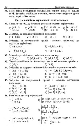 80 Тренувальні вирави
38. Сума трьох послідовних натуральних парних чисел не більша
за 98. Знайдіть найбільше значення, якого може набувати друге
число з цієї трійки чисел.
Системи лінійних нерівностей з однією змінною
39. Серед чисел -3; 2,5; 6 укажіть розв’язки системи нерівностей:
1) 3)
4.Г-5 >2х + 1,
5* -1 > 3 - *;
4)
2 - 5 х > З,
3 - 2 х < 4 .
* > -5 , 2) | 'т --3>
1-ї < 9; 1*5 5;
40. Зобразіть на координатній прямій проміжок:
1) (—2; 1); 2) [-2 ; 1]; 3) [-2; 1); 4) (-2 ; 1].
41. Зобразіть на координатній прямій і запишіть проміжок
задається нерівністю:
1) - 3 < * < 4 ; • 3) - 2 , 5 <* < 3 , 8 ;
4) -1,5 < * <2 , 3 .
що
2) - | < * < 2 І ;
42. Запишіть усі цілі числа, які належать проміжку:
1) (2; 4]; 2) [-5,4;-0,2); 3) [-2,8; 2,7]; 4) (-2; 2).
43. Укажіть найбільше і найменше цілі числа, які належать проміжку:
1) (-7; 3]; 2) [3; 8).
44. Зобразіть на координатній прямій і запишіть перетин проміжків:
1) (0; 5) і [-2; 3);
2) [3; 6] і (3; 6);
3) (-со; 2) і [0; +со);
4) (-«з;-2,8) і [-2,8;+»);
5) [6 ; +оо) і (6 ; +»);
6)(3;+сс) і (3,1;+оо).
45. Зобразіть на координатній прямій і запишіть об’єднання
проміжків:
1) [2; 3] і [3; 7]
2) [2; 3] і (3; 7]
3) [2; 3) і (3; 7]
46. Розв’яжіть систему нерівностей:
4) [-2,5; 5) і (-1; 5];
5) Н о; 2] і (-4; 6);
6) (-со; 7) і (5; +»).
1)
2)
—Зх > 9,
4* < 1;
ї х - 3 > 2 (* - 6),
* + 5 > 3*-11;
4)
5)
(* + 1)(* + 2) - (* - 1)(х +1) < 4,
(* + 6)(* - 2 ) > *(* + 2) -13;
3*+5 * + 1
4
* - 4
+ 1>
2
2 - х
> - т — 1;
Г0,2(* —4) < 0,3* + 2,
1 І3(* + ! ) > * + 5;
(З* + 1)2 - 4* > (3* - 1)(3* +1) + 6,
6) 1 3 * - 1 х
- 4 < 4 - х .
4
 