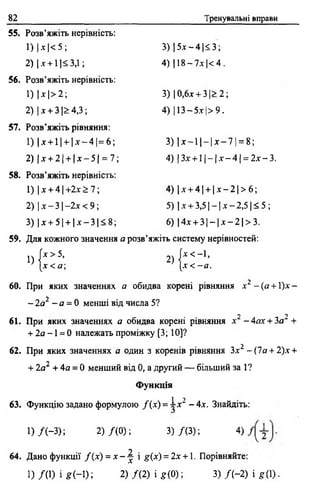 82 Тренувальні вправи
55. Розв’яжіть нерівність:
1 ) М < 5 ; 3 ) | 5 х - 4 | < 3 ;
2) | х + 11<3,1; 4) 118—7х |< 4.
56. Розв’яжіть нерівність:
1) | х |> 2 ; 3) 10,6х + 3|> 2;
2) |х + 3|>4,3; 4) 113 —5 х | > 9.
57. Розв’яжіть рівняння:
1) |х + 1 И х ~ 4 | = 6 ; 3) | х - 1 | - | х - 7 | = 8 ;
2) |лґ + 2[ + | х - 5 | = 7; 4) |З х -+•11- 1х- 4 } = 2 х - 3.
58. Розв’яжіть нерівність:
1) |х + 4 | + 2 х ^ 7; 4 ) | х + 4| + | х - 2 | > 6 ;
2) і х -31 - 2 х < 9; 5) |х + 3 ,5 |- | х -2 ,5 1 < 5 ;
3) |х + 5| + | х - 3 | < 8 ; 6) |4х + 3 ] - | х - 2 | > 3 .
59. Для кожного значення а розв’яжіть систему нерівностей:
1) ( Х > 5 ’ 2) | Х < " 1’
[х < а ; [ х < - а .
60. При яких значеннях а обидва корені рівняння х 2 - (а + 1)х -
- 2а2 - а = 0 менші від числа 5?
При яких значеннях а обидва к
+ 2а - 1 = 0 належать проміжку [3; 10]?
2 2
61. При яких значеннях а обидва корені рівняння х - 4ах + За +
62. При яких значеннях а один з коренів рівняння Зх2 - (1а + 2)х +
+ 2о* + 4а = 0 менший від 0, а другий — більший за 1?
Функція
1 ■}
63. Функцію задано формулою / ( х ) = ~х~ - 4 х . Знайдіть:
1 ) /( - 3 ) ; 2) /( 0 ) ; 3 ) / ( 3 ) ; 4)
64. Дано функції / ( х ) = х - ^ і я(х) = 2х +1. Порівняйте:
і) /(1 ) і * Н ) ; 2) / ( 2) і £ (0 ); 3) / ( - 2) і я 0) •
 