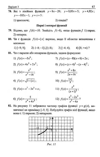 Варіант 3_________________________________________________________87_
78. Які з лінійних функцій >' = 8* - 2 0 ; у = 0,03.x + 5; у = 4,02х;
_у= -1 8 3 х -1 ; 7 = х + 5:
1) зростаючі; 2 ) спадні?
Парні і непарні функції
79. Відомо, що / ( 6) = 10. Знайдіть / ( - 6), якщо функція/ 1) парна;
2) непарна.
80. Чи е функція /( х ) = |х | парною, якщо її областю визначення є
множина:
1) С-9; 9]; 2) ( - 8; - 1]ІД і;8); 3) [-4; 4); 4) [8; + ») ?
81. Чи £ парною або непарною функція, задана формулою:
1) /(* ) = -5 х 8 ; 7) /(х ) = (х - 8)(х + 6) + 2 х ;
2) /( х ) = 4х5 + 2х2 ; 8) /(х ) = (х + 4)2 - (х - 4)2 ;
3 ) / ( * ) = - / - ; 9) / ( х ) = ^ —
х -1 6 2х + 16
4) Л х) = 7 3 - |х І ; Ю )/(х ) = і |і ;
5) Д х ) = х 1 - 3 х 5 +х-, ! ! ) / ( * ) =
„2
X
(х + 1)2
6) / М = ^ ~ Т Т ’ 12) /(* ) = —з~— - ?
х +4х х - 4х
82. На рисунку 11 зображено частину графіка функції у - £(х), ви­
значеної на проміжку [-5; 5]. Побудуйте графік цієї функції, якщо
вона є: 1) парною; 2) непарною.
уп
— ь
-1__ "І
У
0 1 т — ►X
***
Рис. 11
 