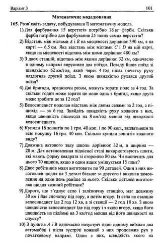 Варіант З 101
М атематичне моделювання
165. Розв’яжіть задачу, побудувавши її математичну модель.
1)Для фарбування 15 верстатів потрібно 18 кг фарби. Скільки
фарби потрібно для фарбування 25 таких самих верстатів?
2) Відстань між містами А і В на місцевості дорівнює 390 км, а на
карті — 6,5 см. Яка відстань між містами С і £> на цій карті,
якщо на місцевості відстань між ними дорівнює 480 км?
3) 3 двох станцій, відстань між якими дорівнює 32 км, одночасно
в одному напрямі вирушили два поїзди. Позаду йшов поїзд зі
швидкістю 62 км/год, який через 4 год після початку руху
наздогнав другий поїзд. З якою швидкістю рухався другий
поїзд?
4) Дві бригади, працюючи разом, можуть зорати поле за 4 год. За
скільки годин може зорати це поле одна з бригад, якщо друга
може зробити це за 12 год?
5) Велосипедист подолав відстань між двома селами за 2 год, а пі­
шохід — за 6 год. Знайдіть швидкість руху кожного з них,
якщо швидкість пішохода на 8 км/год менша від швидкості
велосипедиста.
6) Купили 16 зошитів по 1 грн. 40 коп. і по 90 коп., заплативши за
всю покупку 16 грн. 40 коп. Скільки купили зошитів кожного
виду?
7) Довжина актового залу школи дорівнює 32 м, а ширина —
20 м. Для встановлення підвісної стелі використовують плити,
які мають форму квадрата зі стороною 80 см. Чи вистачить для
цього 70 ящиків, якщо в один ящик уміщується 15 плит?
8) Двоє робітників мали виготовити по 90 деталей. Один з них ви­
готовляв щодня на 3 деталі більше за другого і виконав замов­
лення на один день раніше за нього. Скільки деталей виготов­
ляв щодня кожний робітник?
9) Дорога, що з’єднує село і залізничну станцію, має довжину
ЗО км і йде спочатку під гору, а потім вгору. Із села на станцію
велосипедист їде 2 год 12 хв, а зі станції — 2 год 18 хв. З якою
швидкістю велосипедист їде під гору і з якою вгору, якщо його
швидкість на підйомі на 3 км/год менша від його швидкості на
спуску?
10) 3 пунктів А і В одночасно назустріч один одному виїхали два
автомобілі і після зустрічі кожний з них продовжив рух у
початковому напрямі. Один з них, швидкість якого на
 