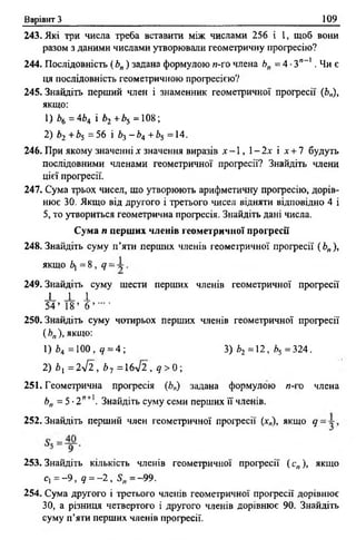 Варіант З 109
243. Які три числа треба вставити між числами 256 і 1, щоб вони
разом з даними числами утворювали геометричну прогресію?
244. Послідовність (Ь„) задана формулою п-го члена Л„ = 4 •3',_ !. Чи є
ця послідовність геометричною прогресією?
245. Знайдіть перший член і знаменник геометричної прогресії (Ь„),
якщо:
1) Ь6 = 4Ь4 і Ьг +Ь5 =108;
2) Ь2 +Ь5 =56 і Ьі - Ь 4 +Ь5 =14.
246. При якому значенні х значення виразів х - 1, 1- 2х і х + 7 будуть
послідовними членами геометричної прогресії? Знайдіть члени
цієї професії.
247. Сума трьох чисел, що утворюють арифметичну професію, дорів­
нює 30. Якщо від другого і фетього чисел відняти відповідно 4 і
5, то утвориться геомефична професія. Знайдіть дані числа.
Сума п перших членів геометричної прогресії
248. Знайдіть суму п ’яти перших членів геометричної професії (£>„),
якщо 6] = 8 , <7= •
249. Знайдіть суму шести перших членів геометричної професії
_!_ ± 1
5 4 ’ 18’ б ’ - '
250. Знайдіть суму чотирьох перших членів геомефичної професії
( Ьп), якщо:
1) Ь4 =100, 4 = 4; 3) *2 =12, 2>5 =324.
2) Ьх = 2 л/2 , Ь7 =16л/2 , д > 0 ;
251. Геомефична професія (Ьп) задана формулою и-і о члена
Ьп = 5 •2 ”+1. Знайдіть суму семи перших її членів.
252.Знайдіть перший член геомефичної професії (х„), якщо д
253. Знайдіть кількість членів геомефичної професії (с„), якщо
с, = - 9 , д = - 2 , Я,, = -9 9 .
254. Сума другого і фетього членів геомефичної професії дорівнює
30, а різниця четвертого і другого членів дорівнює 90. Знайдіть
суму п’яти перших членів професії.
 