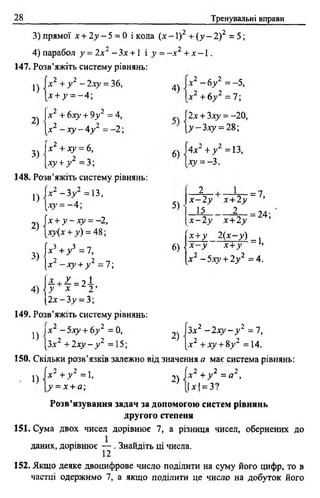28 Тренувальні вправи
3) прямої х + 2у —5 = 0 і кола (х - 1)2 + (у - 2) 2 = 5;
4) парабол у = Іх^ - Зх +1 і у = - х 2 + х - 1.
147. Розв’яжіть систему рівнянь:
1)
2)
3)
х 2 + у 2 - 2ху = 36,
х + у = - 4;
(X2 + вху + 9у 2 = 4,
[х2 - х у - 4 у 2 =-2;
Іх 2 + ху = 6,
[ху + / = 3 ;
4)
х2 - 6 у 2 = -5,
х 2 + 6 у 2 =7;
І2х + 3ху = - 20,
 у - Ъ х у = 2%-,
148. Розв’яжіть систему рівнянь:
1)
)х2 - 3 у 2 =13,
2)
3)
[ху = - 4;
їх + у - х у = - 2,
[Л7 (х + у) = 48;
 х ъ+ у г =1,
|х 2 - х у + у 2 = 7;
6)
5)
4л2 + у 2 =13,
ху = - 3.
2
х - 2 у х + 2 ^
15
“— = 7,
^ — = 2 4 ;
х - 2у х + 2 у
[х + у 2 ( х - у )
б )]* --)' Х+У
[х2 - 5 х у + 2 у 2 = 4 .
= 1,
и + 2 = 2 і
4) { У * 2 ’
(2х-3>> = 3;
149. Розв’яжіть систему рівнянь:
1)
)х 2 - 5 х у + 6 у 2 = 0,
[Зх2 + 2 х у - у 2 =15;
2)
[з.ї2 - 2 х у - у 2 = 7,
[я2 +ху +8у2 =14.
150. Скільки розв’язків залежно від значення а має система рівнянь:
• 1)
х2 + у 2 ~1,
У = х + а;
2)
2 2 2
х + у = а ,
1*1*3?
Розв’язування задач за допомогою систем рівнянь
другого степеня
151. Сума двох чисел дорівнює 7, а різниця чисел, обернених до
даних, дорівнює — . Знайдіть ці числа.
12
152. Якщо деяке двоцифрове число поділити на суму його цифр, то в
частці одержимо 7, а якщо поділити це число на добуток його
 