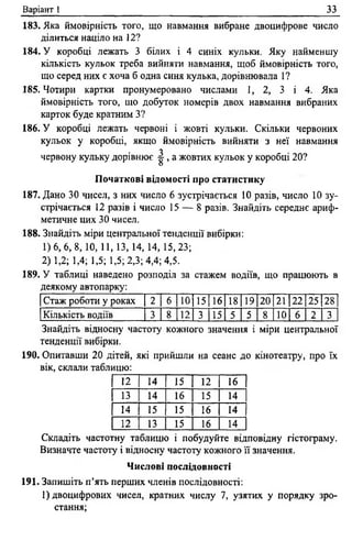 Варіант 1 33
183. Яка ймовірність того, що навмання вибране двоцифрове число
ділиться націло на 12?
184. У коробці лежать 3 білих і 4 синіх кульки. Яку найменшу
кількість кульок треба вийняти навмання, щоб ймовірність того,
що серед них є хоча б одна синя кулька, дорівнювала 1?
185. Чотири картки пронумеровано числами 1, 2, 3 і 4. Яка
ймовірність того, що добуток номерів двох навмання вибраних
карток буде кратним З?
186. У коробці лежать червоні і жовті кульки. Скільки червоних
кульок у коробці, якщо ймовірність вийняти з неї навмання
червону кульку дорівнює ^ , а жовтих кульок у коробці 20?
Початкові відомості про статистику
187. Дано 30 чисел, з них число 6 зустрічається 10 разів, число 10 зу­
стрічається 12 разів і число 15 — 8 разів. Знайдіть середнє ариф­
метичне цих 30 чисел.
188. Знайдіть міри центральної тенденції вибірки:
1)6, 6, 8,10, 11, 13, 14, 14, 15,23;
2) 1,2; 1,4; 1,5; 1,5; 2,3; 4,4; 4,5.
189. У таблиці наведено розподіл за стажем водіїв, що працюють в
деякому автопарку:
Стаж роботи у роках 2 6 10 15 16 18 19 20 21 22 25 28
Кількість водіїв 3 8 12 3 15 5 5 8 10 6 2 3
Знайдіть відносну частоту кожного значення і міри центральної
тенденції вибірки.
190. Опитавши 20 дітей, які прийшли на сеанс до кінотеатру, про їх
вік, склали таблицю:
12 14 15 12 16
13 14 16 15 14
14 15 15 16 14
12 13 15 16 14
Складіть частотну таблицю і побудуйте відповідну гістограму.
Визначте частоту і відносну частоту кожного її значення.
Числові послідовності
191. Запишіть п ’ять перших членів послідовності:
1) двоцифрових чисел, кратних числу 7, узятих у порядку зро­
стання;
 