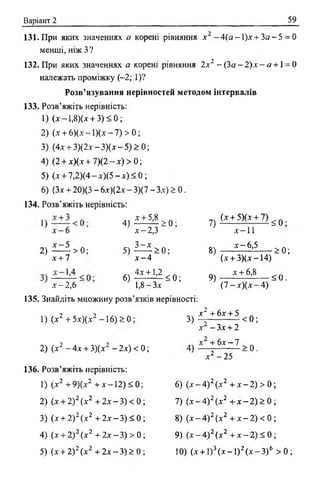 Варіант 2 59
131. При яких значеннях а корені рівняння х - Ма —1)х+ За - 5 = 0
менші, ніж З?
132. При яких значеннях а корені рівняння 2х2 —(За —2)х —я + 1= 0
належать проміжку (-2; 1)?
Розв’язування нерівностей методом інтервалів
133. Розв’яжіть нерівність:
1) (х -1,8)(а + 3) < 0;
2) (х + 6)(х - 1)(х- 7) > 0;
3) (4.г + 3)(2х - 3)(а - 5) > 0;
4) (2 + х)(х + 7)(2 - х) > 0;
5) (х + 7,2)(4-а)( 5 -а)< 0 ;
6) (Зх + 20)(3 - 6х)(2х - 3)(7 - Зх) > 0.
134. Розв’яжіть нерівність:
2)
х + 7
> 0 ;
х - 2,6
4 ) ^ 0 ;
а -2 ,3
5 ) Ь ^ > 0;
х - 4
6 ) ^ 5 0 ;
1,8- З а
7) (х ± 5Ха1 7 ) ^ 0 .
А — 11
8)
9)
а -6,5
( а + 3)(а -14)
а + 6 ,8
> 0 ;
(7 —а)(а -4 )
< 0 .
135. Знайдіть множину розв’язків нерівності:
1) (а2 + 5 а)(а2 —16) > 0;
а 2 + 6 а + 5
3) - г < 0 ;
а - За + 2
2) ( а 2 - 4а + 3)(х2 - 2а) < 0;
136. Розв’яжіть нерівність:
1) (а2 +9)(х2 + а -12) < 0;
2) (а + 2)2(а2 + 2а - 3) < 0
3) (а + 2)г (а2 + 2х - 3) < 0
4) (а + 2)2(а2 + 2а —3) > 0
5) ( а + 2)2( а 2 + 2а —3 ) > 0
4) + 6* ~ 7 > 0 .
а 2 -2 5
6 ) ( а - 4 ) 2 ( а 2 + а - 2) > 0
7) ( х - 4 ) 2 ( а 2 + х - 2) > 0
8) ( а — 4 ) 2 ( а 2 + а - 2) < 0
9) ( а - 4 ) 2 ( а 2 + х - 2) < 0
1 0 ) ( а + 1)3 ( х - 1 ) 2 ( х — З ) 6 > 0 ;
 