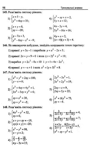 98 Тренувальні вправи
145. Розв’яжіть систему рівнянь:
1)
2)
3)
х - 5 - у ,
у 2 + 4ху = 33; 4)Іу 2 - ху + х = 2,
[5у + х = 12;
х + у = 8,
ду = - 2 0 ; ч
[4 х -3 у = 4,
|5у2 -16х = 16;
у - 7 х = 3,
у 2 - бху - х2 = -9 ;
6) ,
|4у + х = 2 ,
[(х -4 )(у + 3) = 4.
146. Не виконуючи побудови, знайдіть координати точок перетину:
1) прямої у = Зх -1 і параболи у = х 2 - 2х + 3;
2) прямої 2х + у + 9 = 0 і кола (х + 2)2 + у 2 = 10;
3) парабол у = 2 х " - 8*+ 10 і у = 1+ 4 х -2 х
4) прямої у = - х +1 і кола х 2 + (у + З)2 = 8 .
2.
х 1 + у 2 + 2 ху = 100,
147. Розв’яжіть систему рівнянь:
1)
2)
3)
у —х = 6 ;
[х2 + 4ху + 4у 2 = 1,
[2.x2 - 3 ху + у 2 = 6 ;
[ху + х2 =30,
[ху + у 2 = -5 ;
148. Розв’яжіть систему рівнянь:
1)
2)
(4х2 —у 2 = 32,
1*У = 6 ;
[х + у + ху = -19,
іду(х + у) = - 2 0 ;
3) № - У * = 98,
 х - у = 2-,
4)
5)
6)
5)
6)
[2>’2 - Зх2 = 1,
[Зх2 + 2у2 =19;
2ху - х = 9,
2ху + Ьу = 22;
х 2 + 16у2 =73,
ху = - 6 .
.і 2_
2х+5у Зх-Ю у
= 4,
2 і____ 2_____ 7 •
Іх + 5 у Зх-Ю у ~ ’
х+Зу 6(2дг- у ) -
2 х -у х+Зу ’
х2 - х у - у 2 = 1.
4)
[ У х _ 16
х у “ ТУ
[4 у -5 х = 15;
 