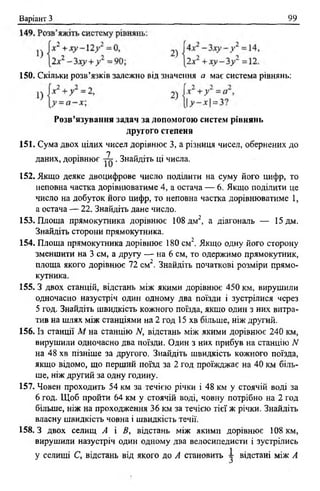 Варіант З 99
150. Скільки розв’язків залежно від значення а має система рівнянь:
Розв’язування задач за допомогою систем рівнянь
другого степеня
151. Сума двох цілих чисел дорівнює 3, а різниця чисел, обернених до
152. Якщо деяке двоцифрове число поділити на суму його цифр, то
неповна частка дорівнюватиме 4, а остача — 6 . Якщо поділити це
число на добуток його цифр, то неповна частка дорівнюватиме 1,
а остача — 22. Знайдіть дане число.
153. Площа прямокутника дорівнює 108 дм2, а діагональ — 15 дм.
Знайдіть сторони прямокутника.
154. Площа прямокутника дорівнює 180 см2. Якщо одну його сторону
зменшити на 3 см, а другу — на 6 см, то одержимо прямокутник,
площа якого дорівнює 72 см2. Знайдіть початкові розміри прямо­
кутника.
155.3 двох станцій, відстань між якими дорівнює 450 км, вирушили
одночасно назустріч один одному два поїзди і зустрілися через
5 год. Знайдіть швидкість кожного поїзда, якщо один з них витра­
тив на шлях між станціями на 2 год 15 хв більше, ніж другий.
156. Із станції М на станцію N, відстань між якими дорівнює 240 км,
вирушили одночасно два поїзди. Один з них прибув на станцію N
на 48 хв пізніше за другого. Знайдіть швидкість кожного поїзда,
якщо відомо, що перший поїзд за 2 год проїжджає на 40 км біль­
ше, ніж другий за одну годину.
157. Човен проходить 54 км за течією річки і 48 км у стоячій воді за
6 год. Щоб пройти 64 км у стоячій воді, човну потрібно на 2 год
більше, ніж на проходження 36 км за течією тієї ж річки. Знайдіть
власну швидкість човна і швидкість течії.
158.3 двох селищ А і В, відстань між якими дорівнює 108 км,
вирушили назустріч один одному два велосипедисти і зустрілись
у селищі С, відстань від якого до А становить ~ відстані між А
1
даних, дорівнює . Знайдіть ці числа.
 