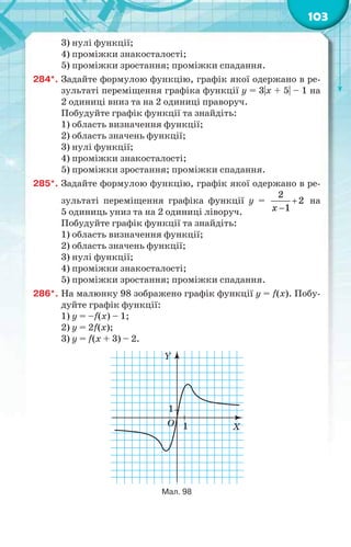 103
3) нулі функції;
4) проміжки знакосталості;
5) проміжки зростання; проміжки спадання.
284*. Задайте формулою функцію, графік якої одержано в ре-
зультаті переміщення графіка функції y = 3|х + 5| – 1 на
2 одиниці вниз та на 2 одиниці праворуч.
Побудуйте графік функції та знайдіть:
1) область визначення функції;
2) область значень функції;
3) нулі функції;
4) проміжки знакосталості;
5) проміжки зростання; проміжки спадання.
285*. Задайте формулою функцію, графік якої одержано в ре-
зультаті переміщення графіка функції y = 

2
2
1х
на
5 одиниць униз та на 2 одиниці ліворуч.
Побудуйте графік функції та знайдіть:
1) область визначення функції;
2) область значень функції;
3) нулі функції;
4) проміжки знакосталості;
5) проміжки зростання; проміжки спадання.
286*. На малюнку 98 зображено графік функції у = f(x). Побу-
дуйте графік функції:
1) у = –f(x) – 1;
2) у = 2f(x);
3) у = f(x + 3) – 2.
Y
O X
1
1
Мал. 98
 