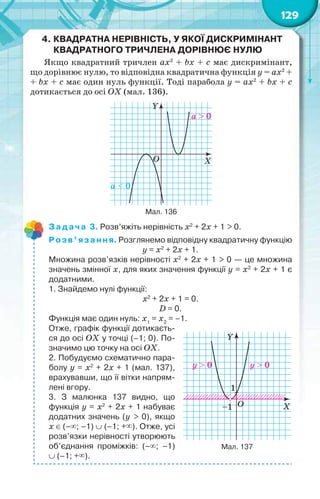129
4. КВАДРАТНА НЕРІВНІСТЬ, У ЯКОЇ ДИСКРИМІНАНТ
КВАДРАТНОГО ТРИЧЛЕНА ДОРІВНЮЄ НУЛЮ
Якщо квадратний тричлен ax2
+ bx + c має дискримінант,
що дорівнює нулю, то відповідна квадратична функція у = ax2
+
+ bx + c має один нуль функції. Тоді парабола у = ax2
+ bx + c
дотикається до осі ОХ (мал. 136).
Y
XO
a > 0
a < 0
Мал. 136
Задача 3. Розв’яжіть нерівність x2
+ 2x + 1 > 0.
Розв’язання. Розглянемо відповідну квадратичну функцію
у = x2
+ 2x + 1.
Множина розв’язків нерівності x2
+ 2x + 1 > 0 — це множина
значень змінної х, для яких значення функції у = x2
+ 2x + 1 є
додатними.
1. Знайдемо нулі функції:
x2
+ 2x + 1 = 0.
D = 0.
Функція має один нуль: х1
= х2
= –1.
Отже, графік функції дотикаєть-
ся до осі ОХ у точці (–1; 0). По-
значимо цю точку на осі ОХ.
2. Побудуємо схематично пара-
болу у = x2
+ 2x + 1 (мал. 137),
врахувавши, що її вітки напрям-
лені вгору.
3. З малюнка 137 видно, що
функція у = x2
+ 2x + 1 набуває
додатних значень (у > 0), якщо
х (–; –1)  (–1; +). Отже, усі
розв’язки нерівності утворюють
об’єднання проміжків: (–; –1)
 (–1; +).
Y
XO
1
–1
y > 0 y > 0
Мал. 137
 