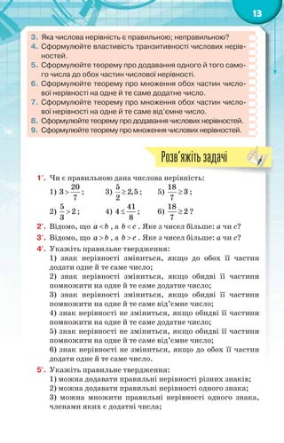 13
3. Яка числова нерівність є правильною; неправильною?
4. Сформулюйте властивість транзитивності числових нерів-
ностей.
5. Сформулюйте теорему про додавання одного й того само-
го числа до обох частин числової нерівності.
6. Сформулюйте теорему про множення обох частин число-
вої нерівності на одне й те саме додатне число.
7. Сформулюйте теорему про множення обох частин число-
вої нерівності на одне й те саме від’ємне число.
8. Сформулюйте теорему про додавання числових нерівностей.
9. Сформулюйте теорему про множення числових нерівностей.
1'. Чи є правильною дана числова нерівність:
1)
20
3
7
 ; 3)
5
2,5
2
 ; 5)
18
3
7
 ;
2)
5
2
3
 ; 4)
41
4
8
 ; 6)
18
2
7
 ?
2'. Відомо, що a b , а b c . Яке з чисел більше: a чи c?
3'. Відомо, що a b , а b c . Яке з чисел більше: a чи c?
4'. Укажіть правильне твердження:
1) знак нерівності зміниться, якщо до обох її частин
додати одне й те саме число;
2) знак нерівності зміниться, якщо обидві її частини
помножити на одне й те саме додатне число;
3) знак нерівності зміниться, якщо обидві її частини
помножити на одне й те саме від’ємне число;
4) знак нерівності не зміниться, якщо обидві її частини
помножити на одне й те саме додатне число;
5) знак нерівності не зміниться, якщо обидві її частини
помножити на одне й те саме від’ємне число;
6) знак нерівності не зміниться, якщо до обох її частин
додати одне й те саме число.
5'. Укажіть правильне твердження:
1) можна додавати правильні нерівності різних знаків;
2) можна додавати правильні нерівності одного знака;
3) можна множити правильні нерівності одного знака,
членами яких є додатні числа;
і і
Розв’яжітьзадачі
 