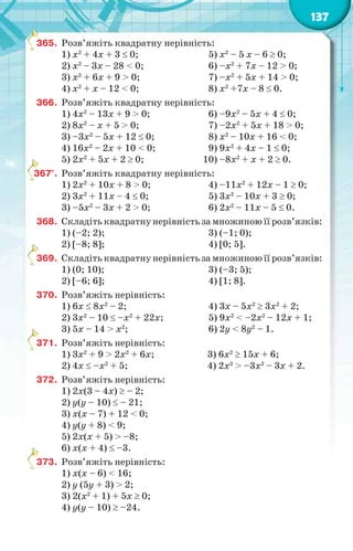 137
365. Розв’яжіть квадратну нерівність:
1) x2
+ 4x + 3  0; 5) x2
– 5 x – 6  0;
2) x2
– 3x – 28 < 0; 6) –x2
+ 7x – 12 > 0;
3) x2
+ 6x + 9 > 0; 7) –x2
+ 5x + 14 > 0;
4) x2
+ x – 12 < 0; 8) x2
+7x – 8  0.
366. Розв’яжіть квадратну нерівність:
1) 4x2
– 13x + 9 > 0; 6) –9x2
– 5x + 4  0;
2) 8x2
– x + 5 > 0; 7) –2x2
+ 5x + 18 > 0;
3) –3x2
– 5x + 12  0; 8) x2
– 10x + 16 < 0;
4) 16x2
– 2x + 10 < 0; 9) 9x2
+ 4x – 1  0;
5) 2x2
+ 5x + 2  0; 10) –8x2
+ x + 2  0.
367°. Розв’яжіть квадратну нерівність:
1) 2x2
+ 10x + 8 > 0; 4) –11x2
+ 12x – 1  0;
2) 3x2
+ 11x – 4  0; 5) 3x2
– 10x + 3  0;
3) –5x2
– 3x + 2 > 0; 6) 2x2
– 11x – 5  0.
368. Складіть квадратну нерівність за множиною її розв’язків:
1) (–2; 2); 3) (–1; 0);
2) [–8; 8]; 4) [0; 5].
369. Складіть квадратну нерівність за множиною її розв’язків:
1) (0; 10); 3) (–3; 5);
2) [–6; 6]; 4) [1; 8].
370. Розв’яжіть нерівність:
1) 6x  8x2
– 2; 4) 3x – 5x2
 3x2
+ 2;
2) 3x2
– 10  –x2
+ 22x; 5) 9x2
< –2x2
– 12x + 1;
3) 5x – 14 > x2
; 6) 2y < 8y2
– 1.
371. Розв’яжіть нерівність:
1) 3x2
+ 9 > 2x2
+ 6x; 3) 6x2
 15x + 6;
2) 4x  –x2
+ 5; 4) 2x2
> –3x2
– 3x + 2.
372. Розв’яжіть нерівність:
1) 2x(3 – 4x)  – 2;
2) y(y – 10)  – 21;
3) x(x – 7) + 12 < 0;
4) y(y + 8) < 9;
5) 2x(x + 5) > –8;
6) x(x + 4)  –3.
373. Розв’яжіть нерівність:
1) x(x – 6) < 16;
2) y (5y + 3) > 2;
3) 2(x2
+ 1) + 5x  0;
4) y(y – 10)  –24.
3
3
3
3
3
 